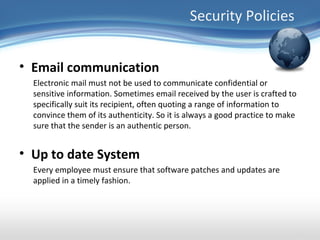 Security Policies


• Email communication
  Electronic mail must not be used to communicate confidential or
  sensitive information. Sometimes email received by the user is crafted to
  specifically suit its recipient, often quoting a range of information to
  convince them of its authenticity. So it is always a good practice to make
  sure that the sender is an authentic person.


• Up to date System
  Every employee must ensure that software patches and updates are
  applied in a timely fashion.
 