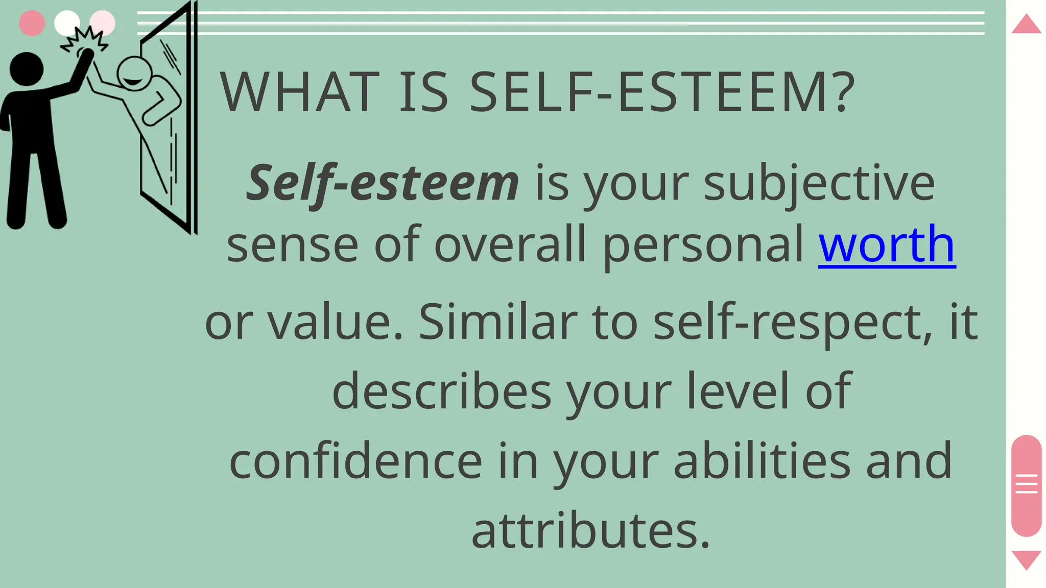 WHAT IS SELF-ESTEEM?
Self-esteem is your subjective
sense of overall personal worth
or value. Similar to self-respect, it
describes your level of
confidence in your abilities and
attributes.
 