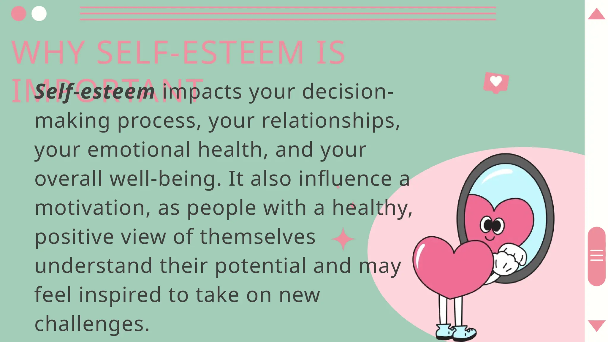 WHY SELF-ESTEEM IS
IMPORTANT
Self-esteem impacts your decision-
making process, your relationships,
your emotional health, and your
overall well-being. It also influence a
motivation, as people with a healthy,
positive view of themselves
understand their potential and may
feel inspired to take on new
challenges.
 