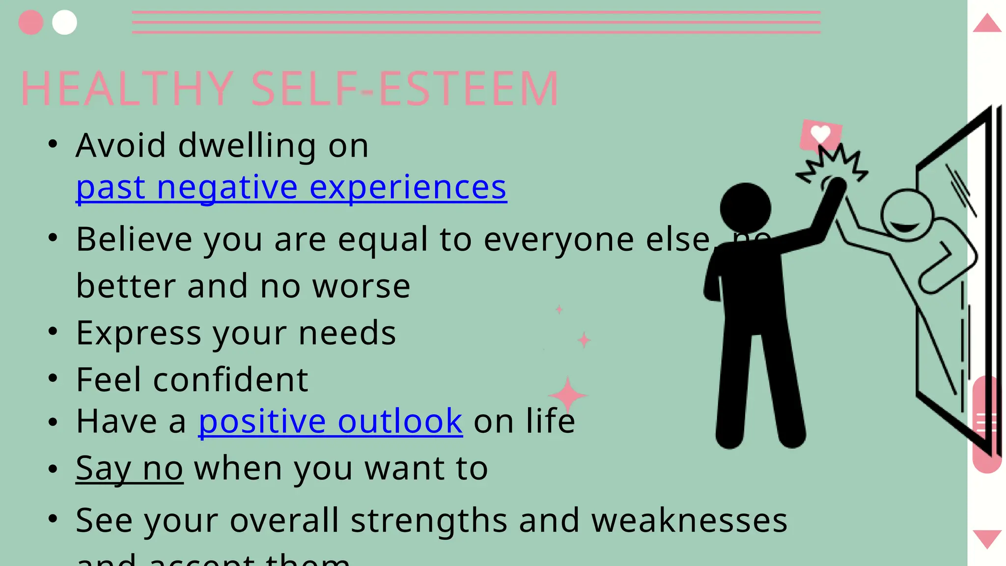 • Avoid dwelling on
past negative experiences
• Believe you are equal to everyone else, no
better and no worse
• Express your needs
• Feel confident
• Have a positive outlook on life
• Say no when you want to
• See your overall strengths and weaknesses
HEALTHY SELF-ESTEEM
 
