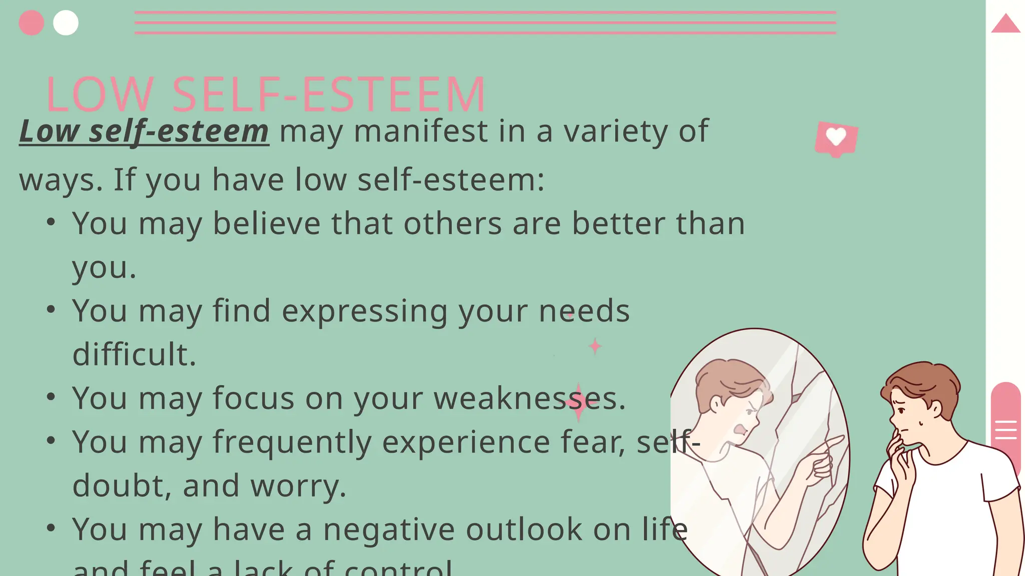LOW SELF-ESTEEM
Low self-esteem may manifest in a variety of
ways. If you have low self-esteem:
• You may believe that others are better than
you.
• You may find expressing your needs
difficult.
• You may focus on your weaknesses.
• You may frequently experience fear, self-
doubt, and worry.
• You may have a negative outlook on life
 