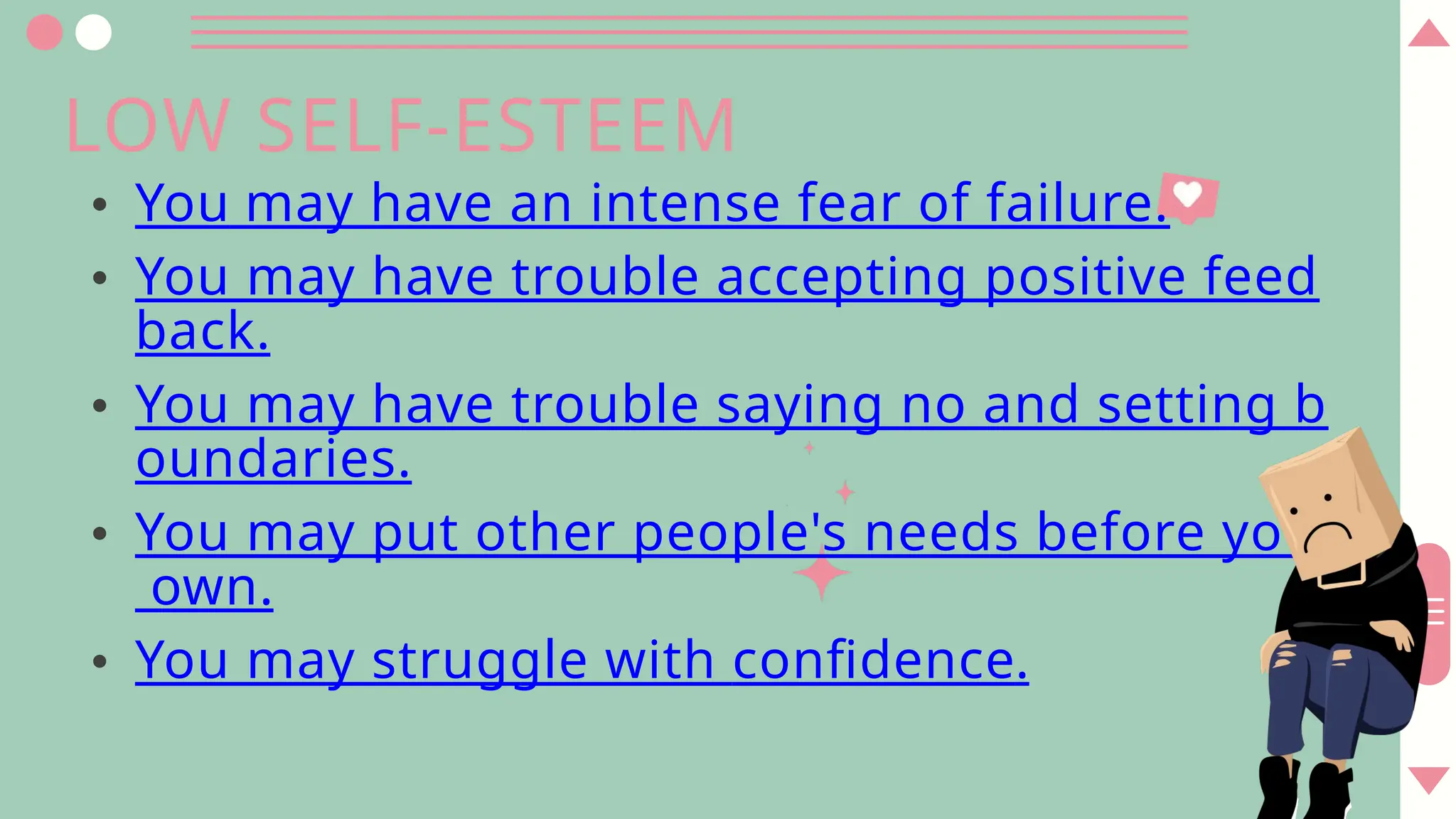 LOW SELF-ESTEEM
• You may have an intense fear of failure.
• You may have trouble accepting positive feed
back.
• You may have trouble saying no and setting b
oundaries.
• You may put other people's needs before your
own.
• You may struggle with confidence.
 