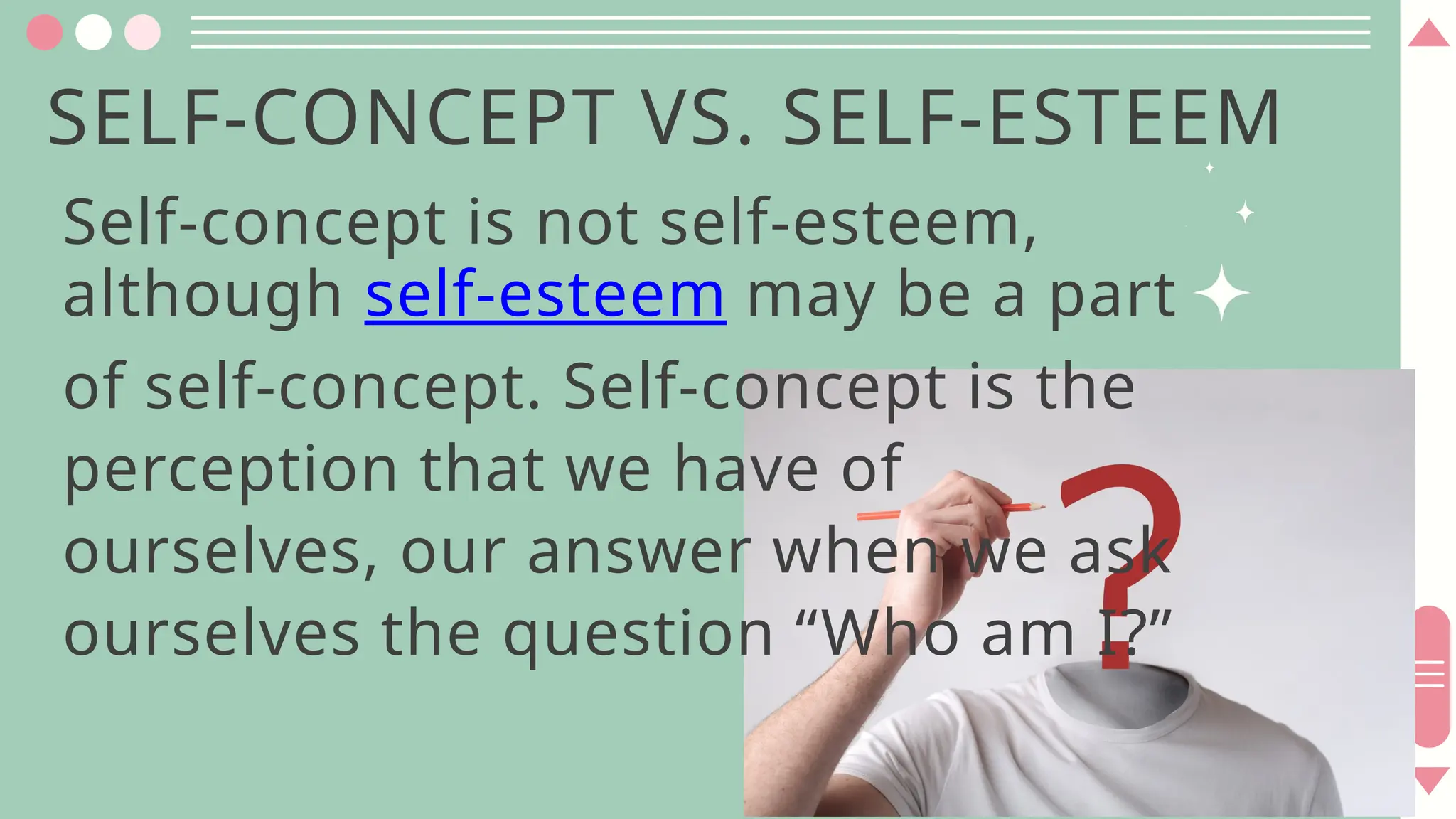 SELF-CONCEPT VS. SELF-ESTEEM
Self-concept is not self-esteem,
although self-esteem may be a part
of self-concept. Self-concept is the
perception that we have of
ourselves, our answer when we ask
ourselves the question “Who am I?”
 
