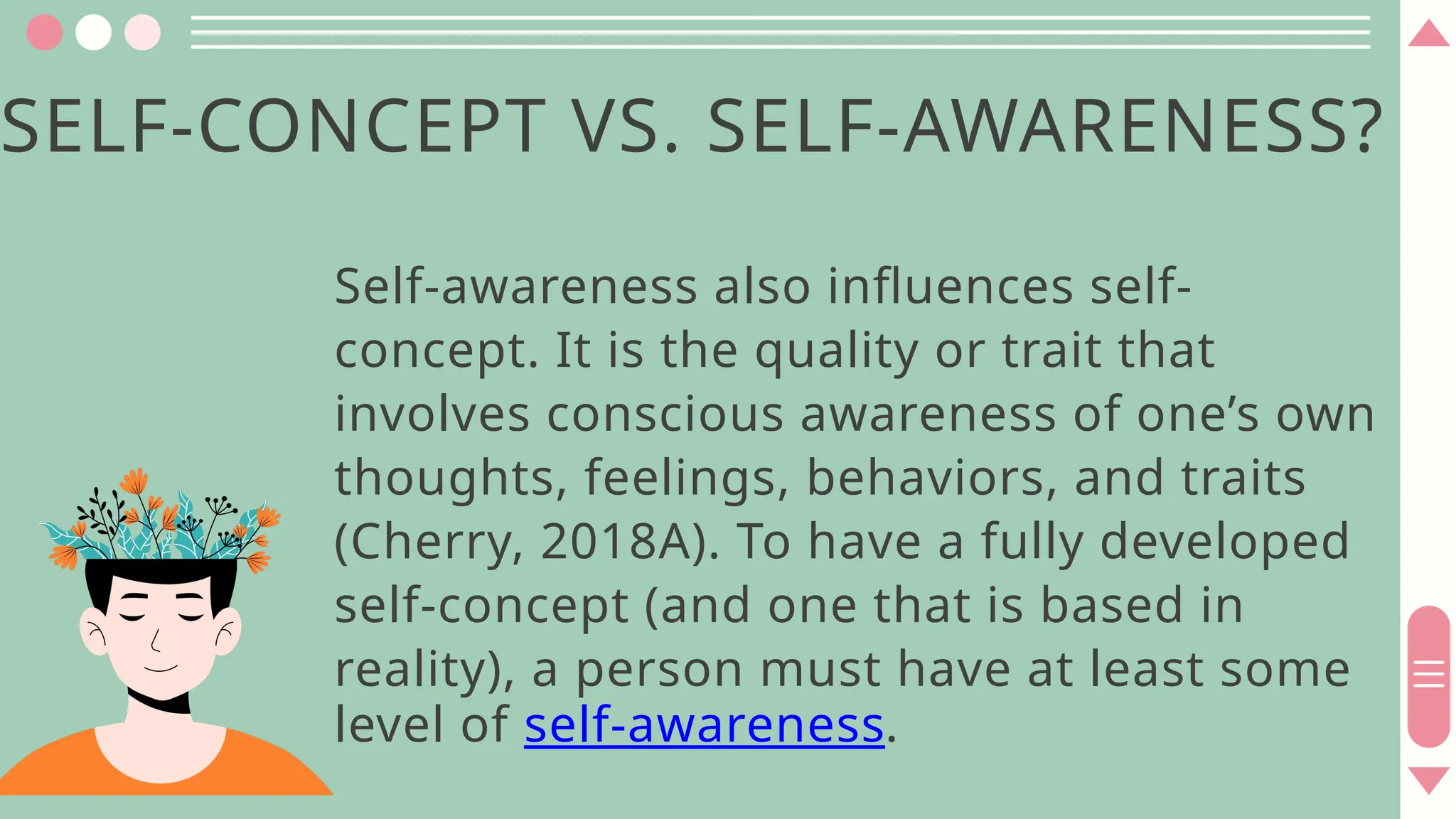 SELF-CONCEPT VS. SELF-AWARENESS?
Self-awareness also influences self-
concept. It is the quality or trait that
involves conscious awareness of one’s own
thoughts, feelings, behaviors, and traits
(Cherry, 2018A). To have a fully developed
self-concept (and one that is based in
reality), a person must have at least some
level of self-awareness.
 