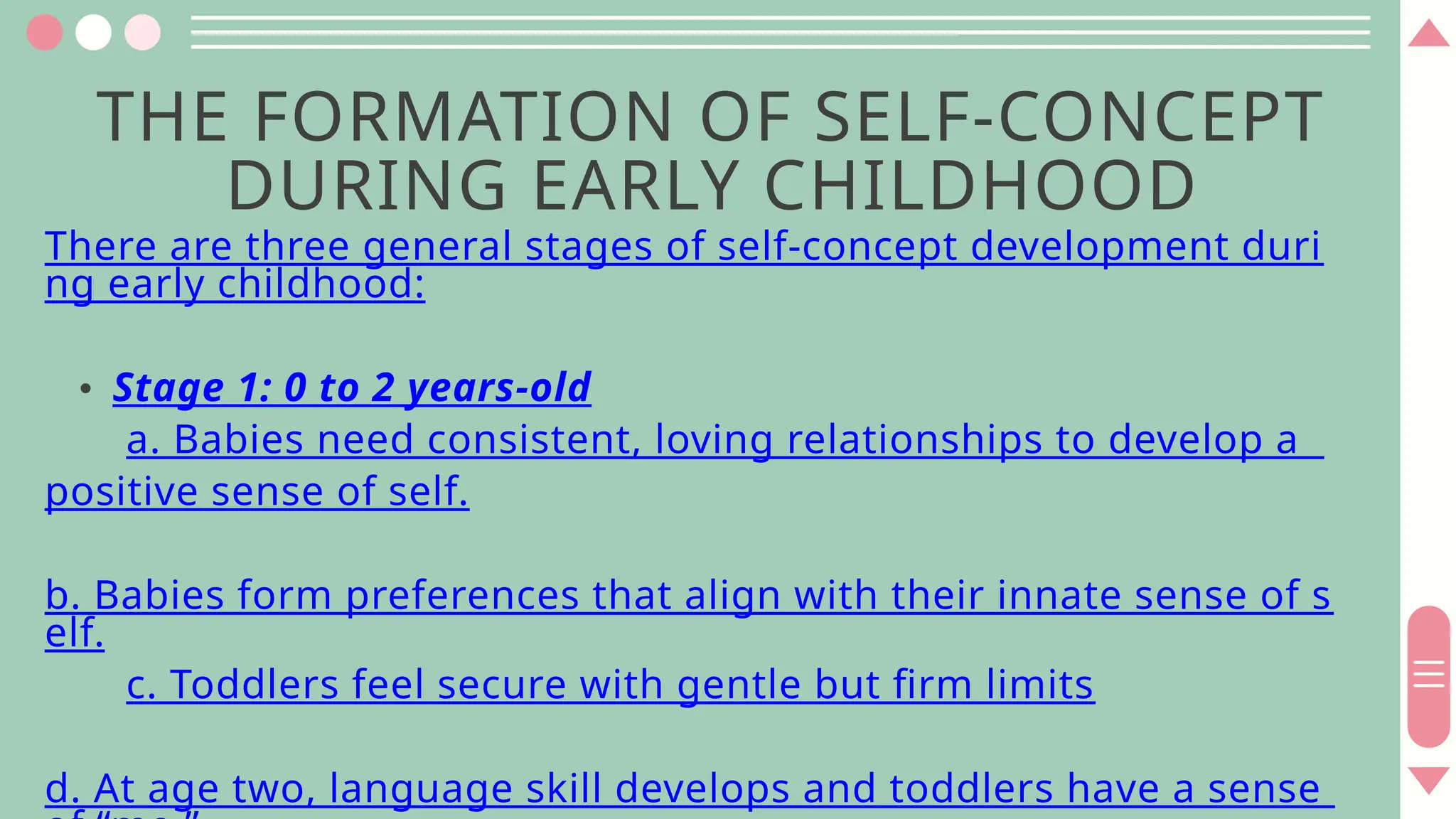 THE FORMATION OF SELF-CONCEPT
DURING EARLY CHILDHOOD
There are three general stages of self-concept development duri
ng early childhood:
• Stage 1: 0 to 2 years-old
a. Babies need consistent, loving relationships to develop a
positive sense of self.
b. Babies form preferences that align with their innate sense of s
elf.
c. Toddlers feel secure with gentle but firm limits
d. At age two, language skill develops and toddlers have a sense
 