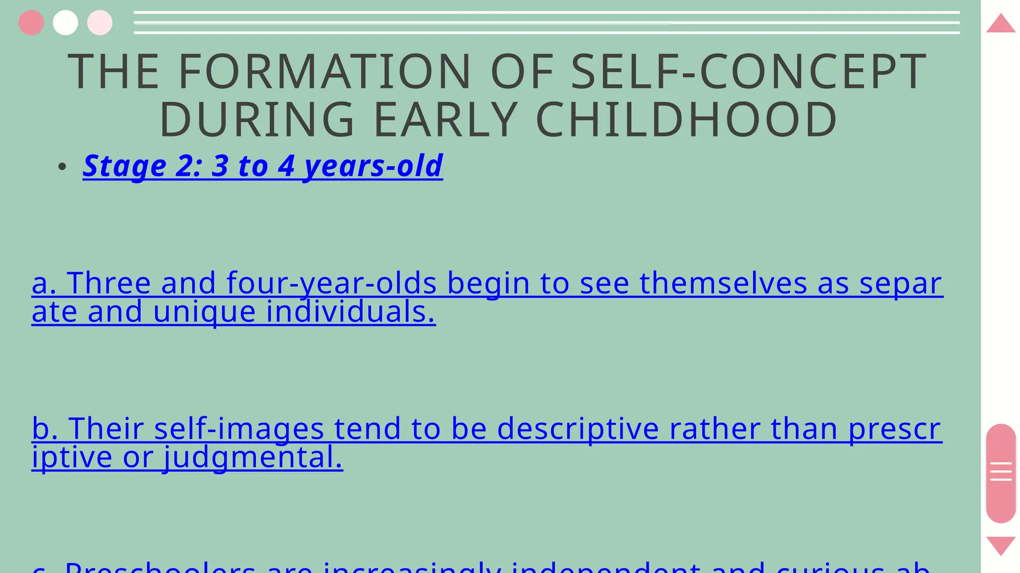 THE FORMATION OF SELF-CONCEPT
DURING EARLY CHILDHOOD
• Stage 2: 3 to 4 years-old
a. Three and four-year-olds begin to see themselves as separ
ate and unique individuals.
b. Their self-images tend to be descriptive rather than prescr
iptive or judgmental.
 