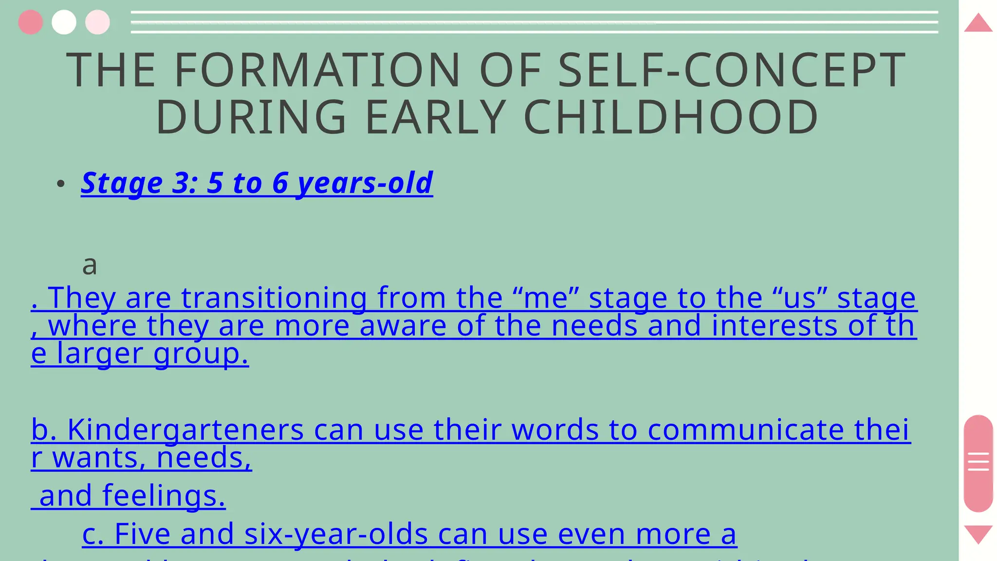 THE FORMATION OF SELF-CONCEPT
DURING EARLY CHILDHOOD
• Stage 3: 5 to 6 years-old
a
. They are transitioning from the “me” stage to the “us” stage
, where they are more aware of the needs and interests of th
e larger group.
b. Kindergarteners can use their words to communicate thei
r wants, needs,
and feelings.
c. Five and six-year-olds can use even more a
 