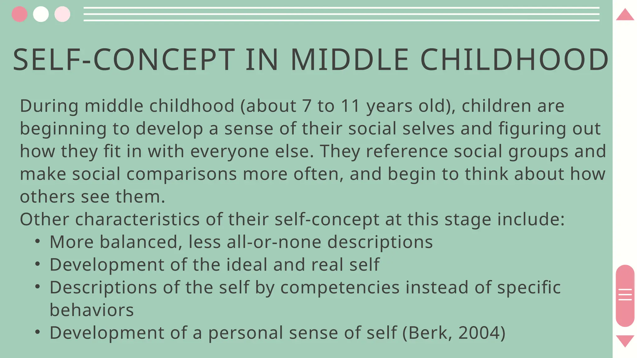 SELF-CONCEPT IN MIDDLE CHILDHOOD
During middle childhood (about 7 to 11 years old), children are
beginning to develop a sense of their social selves and figuring out
how they fit in with everyone else. They reference social groups and
make social comparisons more often, and begin to think about how
others see them.
Other characteristics of their self-concept at this stage include:
• More balanced, less all-or-none descriptions
• Development of the ideal and real self
• Descriptions of the self by competencies instead of specific
behaviors
• Development of a personal sense of self (Berk, 2004)
 