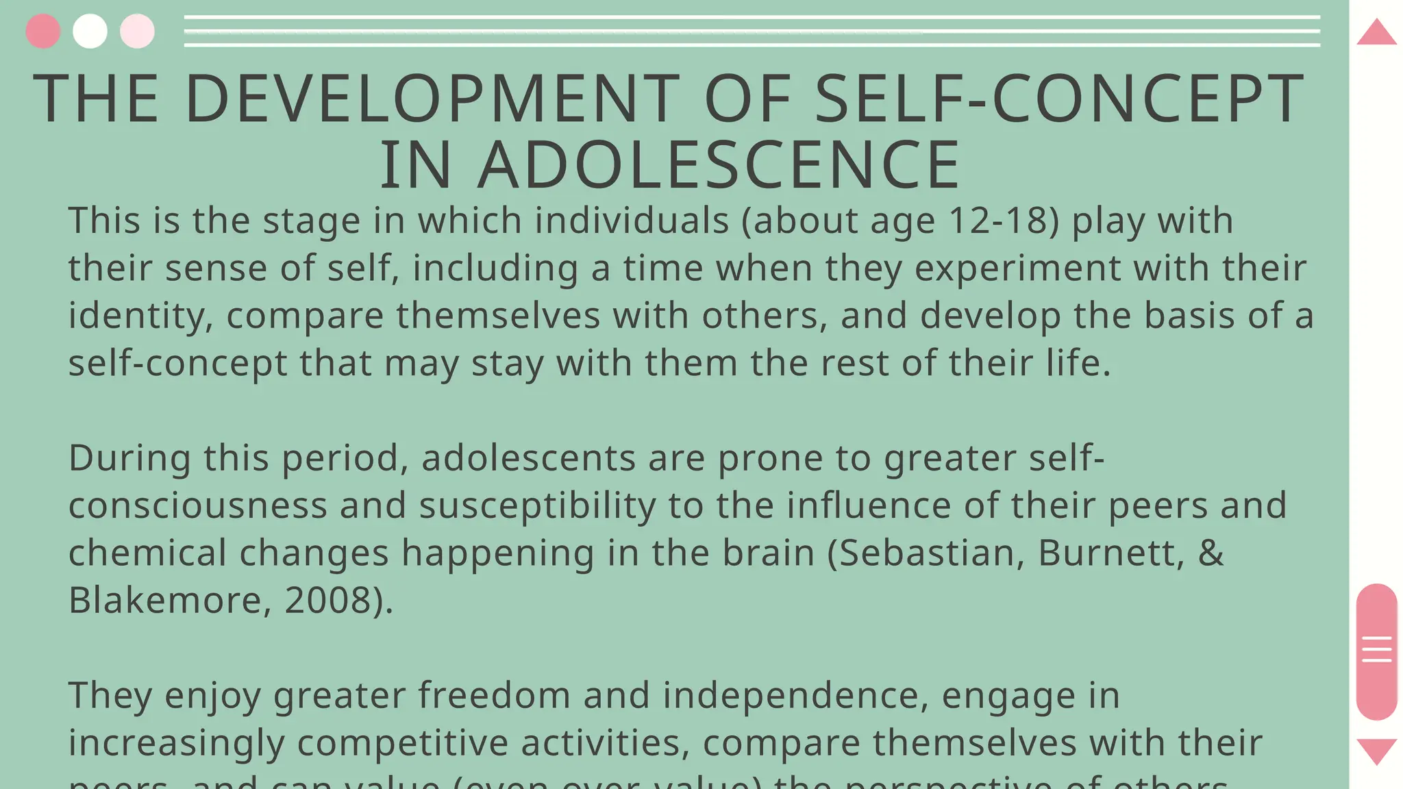 THE DEVELOPMENT OF SELF-CONCEPT
IN ADOLESCENCE
This is the stage in which individuals (about age 12-18) play with
their sense of self, including a time when they experiment with their
identity, compare themselves with others, and develop the basis of a
self-concept that may stay with them the rest of their life.
During this period, adolescents are prone to greater self-
consciousness and susceptibility to the influence of their peers and
chemical changes happening in the brain (Sebastian, Burnett, &
Blakemore, 2008).
They enjoy greater freedom and independence, engage in
increasingly competitive activities, compare themselves with their
 