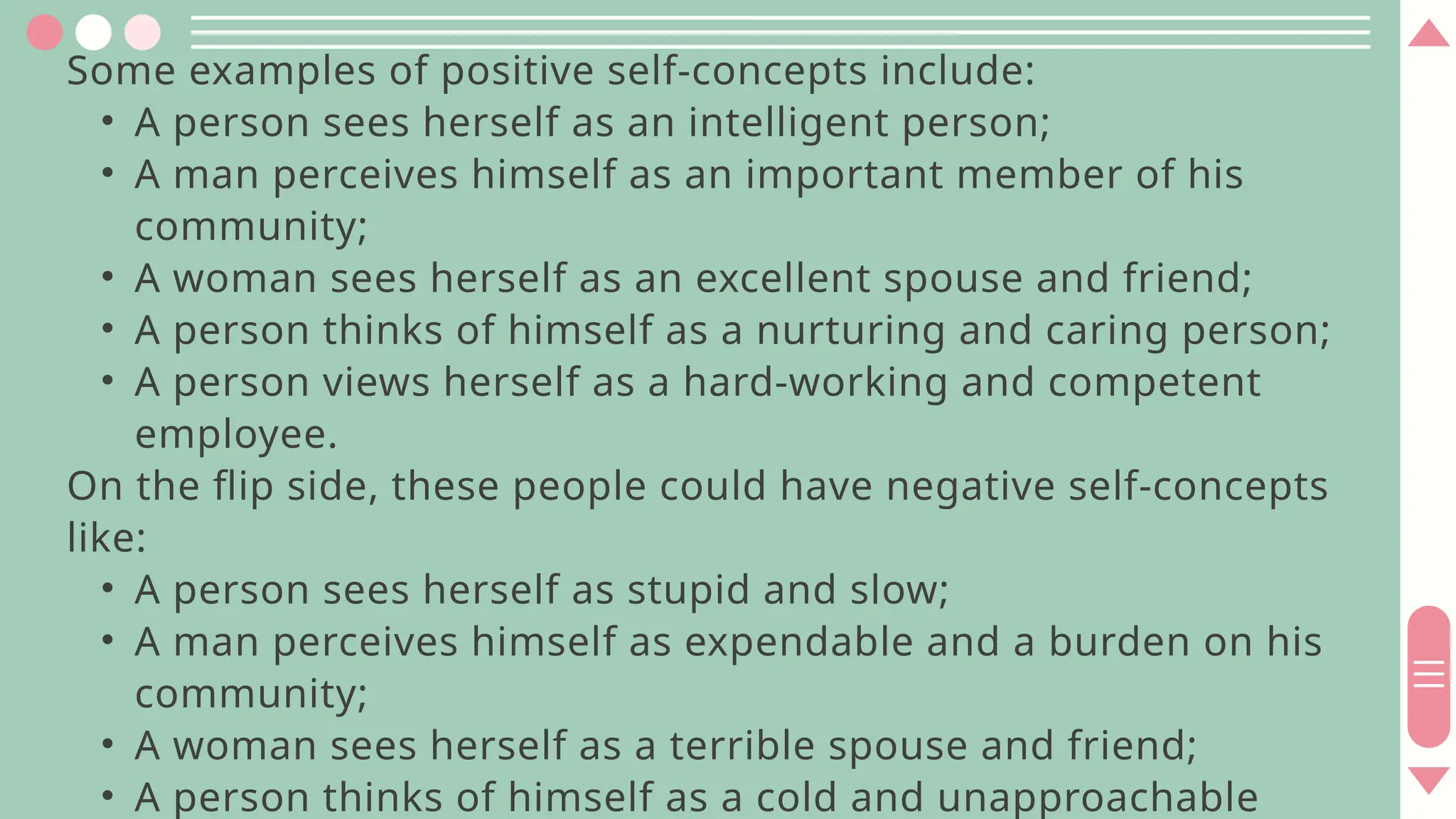 Some examples of positive self-concepts include:
• A person sees herself as an intelligent person;
• A man perceives himself as an important member of his
community;
• A woman sees herself as an excellent spouse and friend;
• A person thinks of himself as a nurturing and caring person;
• A person views herself as a hard-working and competent
employee.
On the flip side, these people could have negative self-concepts
like:
• A person sees herself as stupid and slow;
• A man perceives himself as expendable and a burden on his
community;
• A woman sees herself as a terrible spouse and friend;
• A person thinks of himself as a cold and unapproachable
 