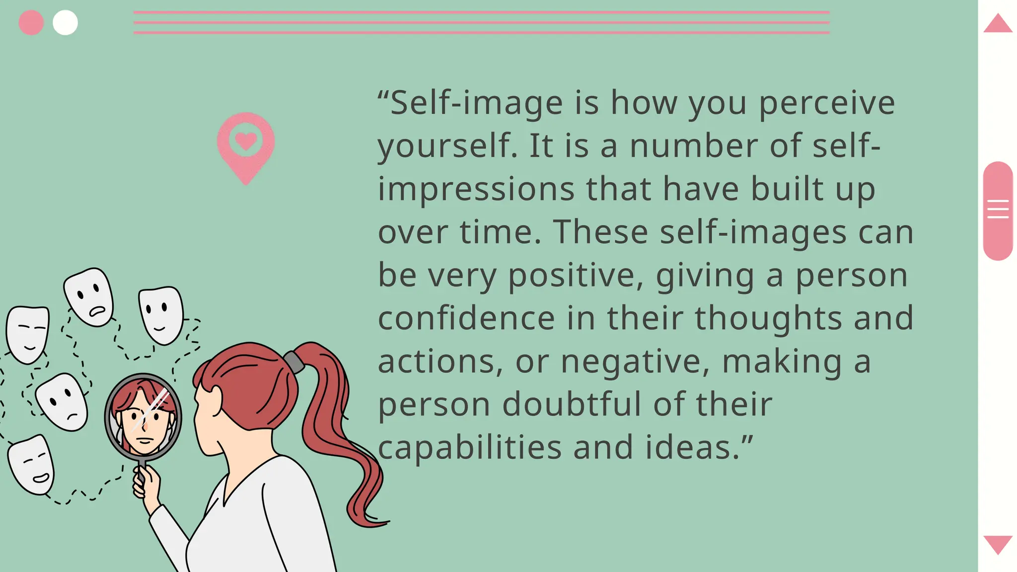 “Self-image is how you perceive
yourself. It is a number of self-
impressions that have built up
over time. These self-images can
be very positive, giving a person
confidence in their thoughts and
actions, or negative, making a
person doubtful of their
capabilities and ideas.”
 