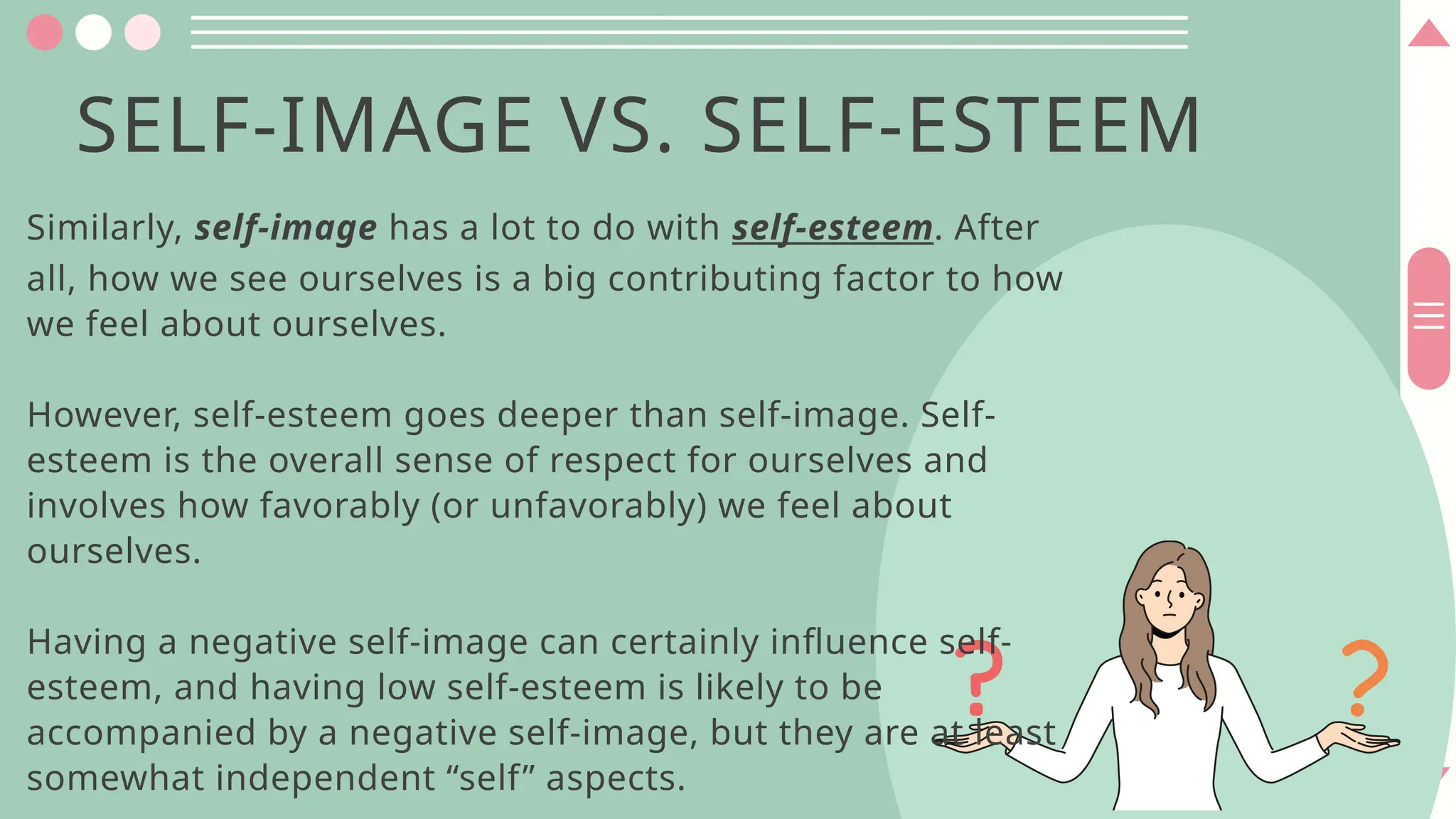 Similarly, self-image has a lot to do with self-esteem. After
all, how we see ourselves is a big contributing factor to how
we feel about ourselves.
However, self-esteem goes deeper than self-image. Self-
esteem is the overall sense of respect for ourselves and
involves how favorably (or unfavorably) we feel about
ourselves.
Having a negative self-image can certainly influence self-
esteem, and having low self-esteem is likely to be
accompanied by a negative self-image, but they are at least
somewhat independent “self” aspects.
SELF-IMAGE VS. SELF-ESTEEM
 