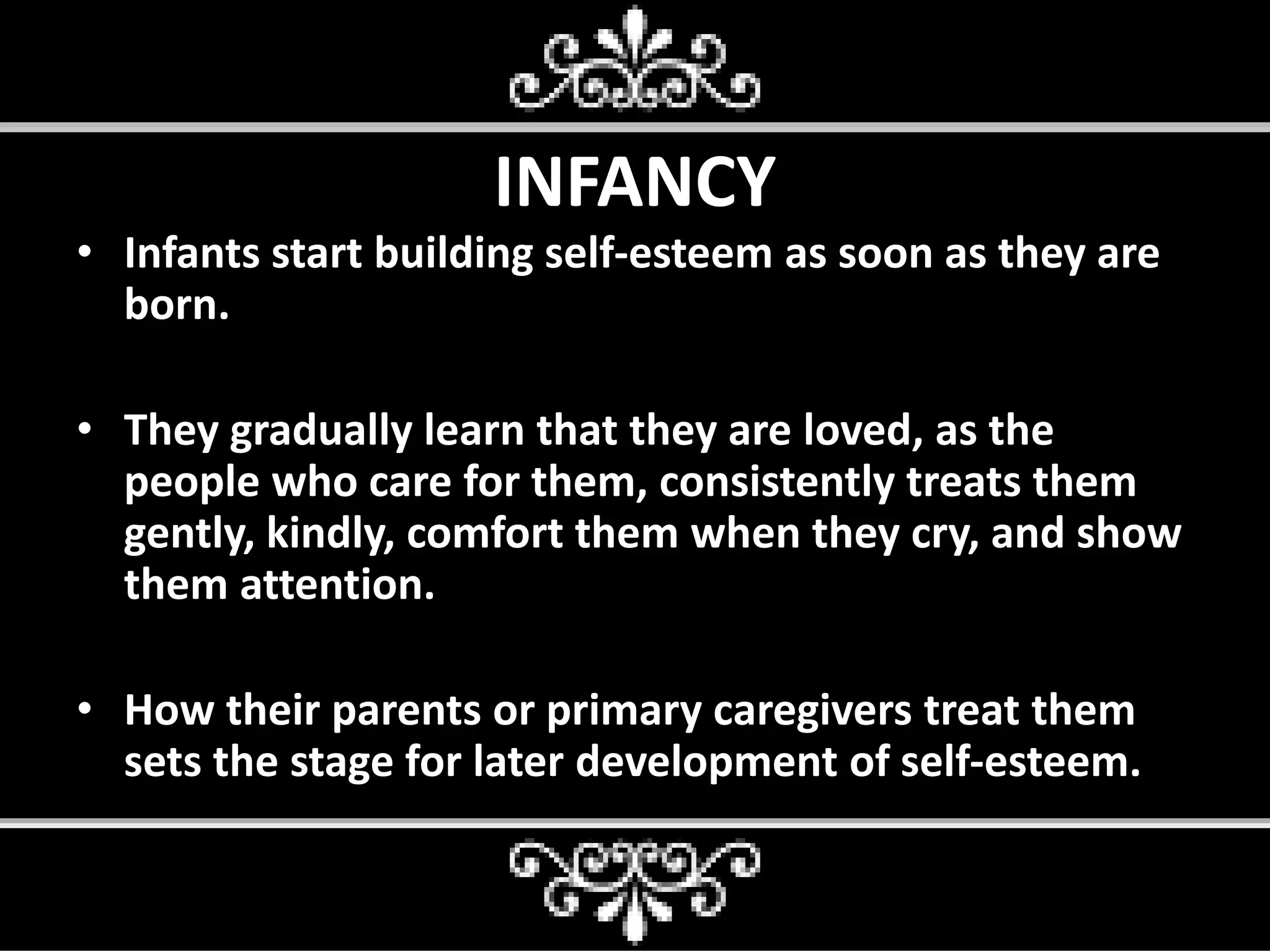 INFANCY
• Infants start building self-esteem as soon as they are
born.
• They gradually learn that they are loved, as the
people who care for them, consistently treats them
gently, kindly, comfort them when they cry, and show
them attention.
• How their parents or primary caregivers treat them
sets the stage for later development of self-esteem.
 
