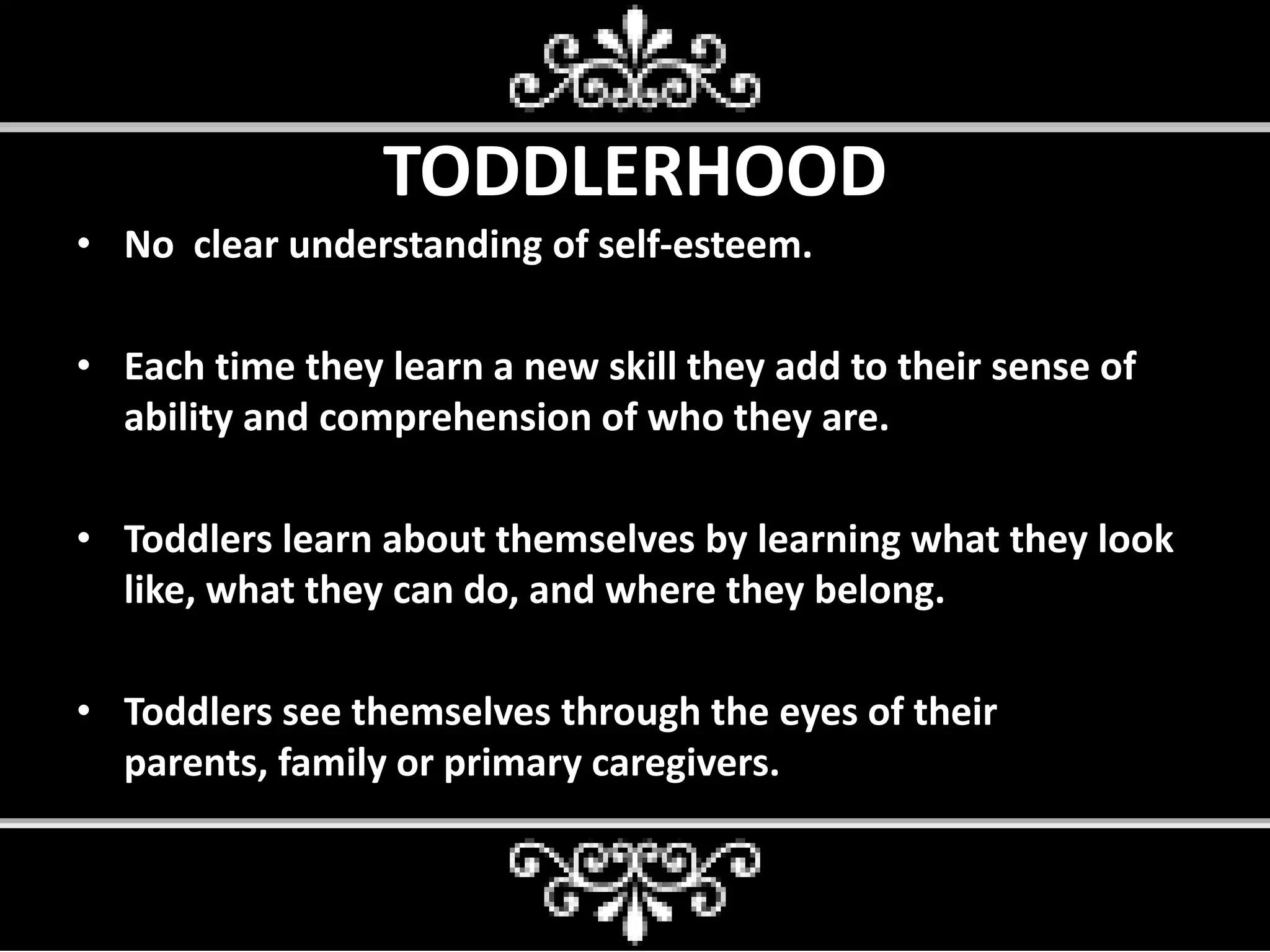 TODDLERHOOD
• No clear understanding of self-esteem.
• Each time they learn a new skill they add to their sense of
ability and comprehension of who they are.
• Toddlers learn about themselves by learning what they look
like, what they can do, and where they belong.
• Toddlers see themselves through the eyes of their
parents, family or primary caregivers.
 