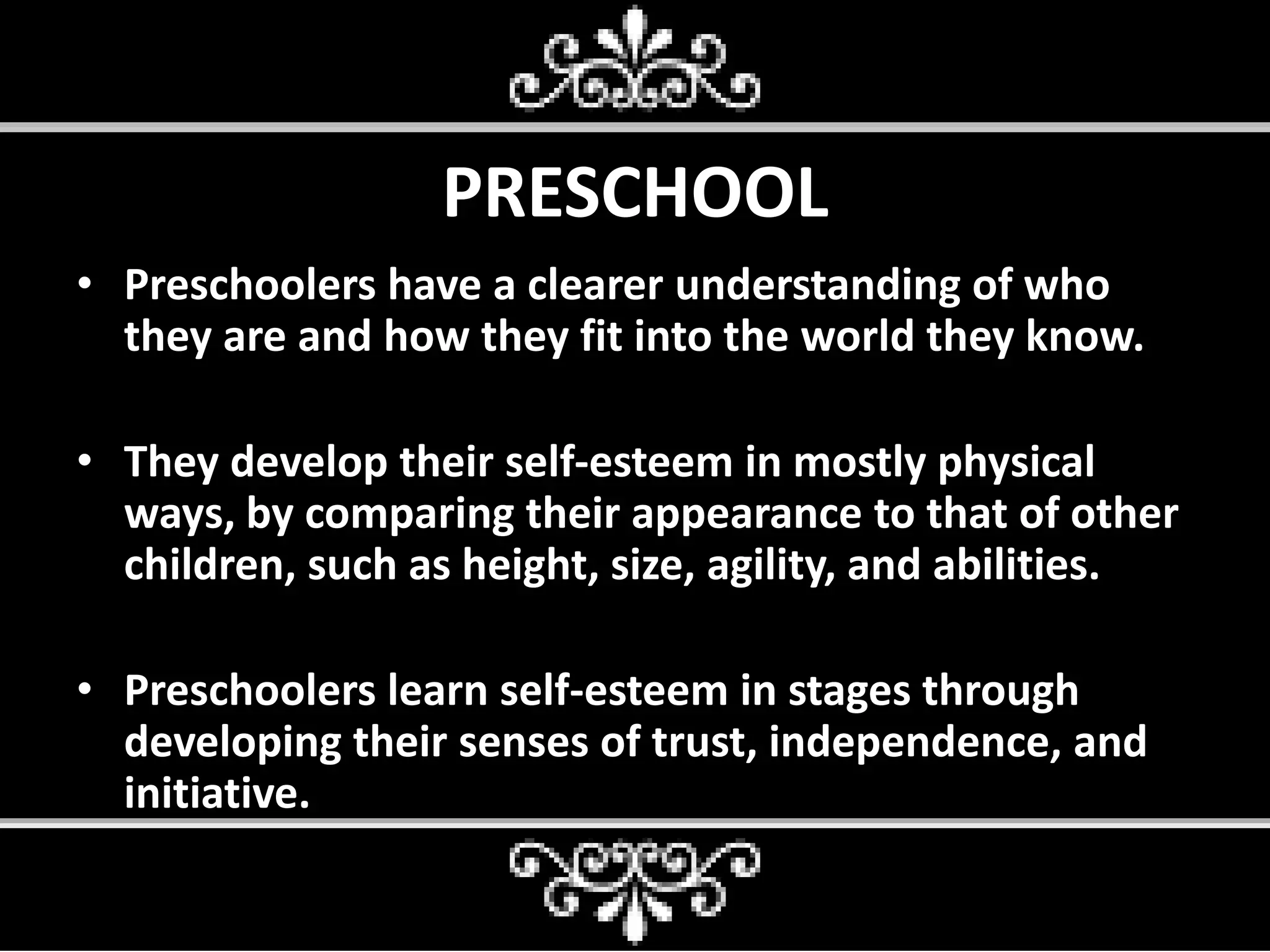 PRESCHOOL
• Preschoolers have a clearer understanding of who
they are and how they fit into the world they know.
• They develop their self-esteem in mostly physical
ways, by comparing their appearance to that of other
children, such as height, size, agility, and abilities.
• Preschoolers learn self-esteem in stages through
developing their senses of trust, independence, and
initiative.
 