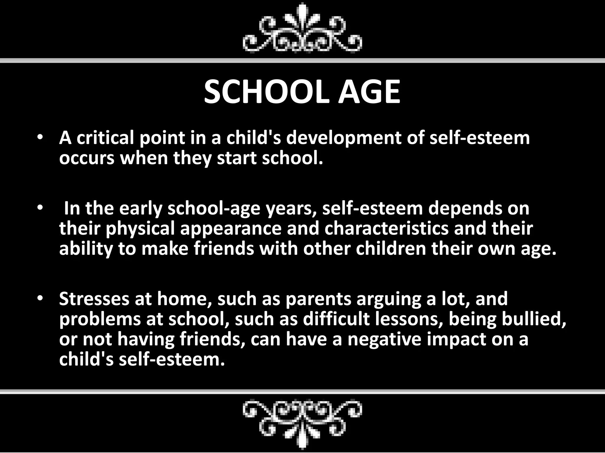 SCHOOL AGE
• A critical point in a child's development of self-esteem
occurs when they start school.
• In the early school-age years, self-esteem depends on
their physical appearance and characteristics and their
ability to make friends with other children their own age.
• Stresses at home, such as parents arguing a lot, and
problems at school, such as difficult lessons, being bullied,
or not having friends, can have a negative impact on a
child's self-esteem.
 