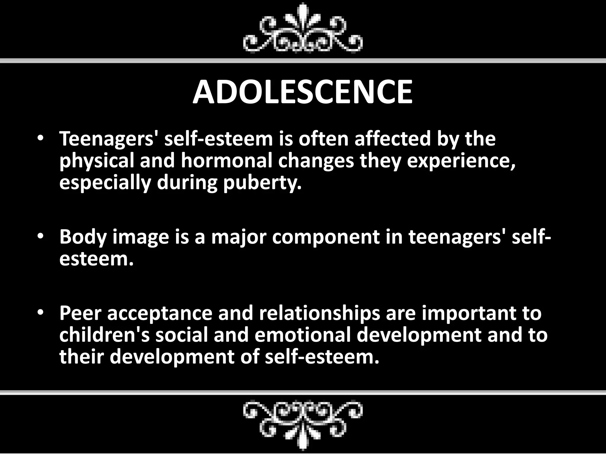 ADOLESCENCE
• Teenagers' self-esteem is often affected by the
physical and hormonal changes they experience,
especially during puberty.
• Body image is a major component in teenagers' self-
esteem.
• Peer acceptance and relationships are important to
children's social and emotional development and to
their development of self-esteem.
 