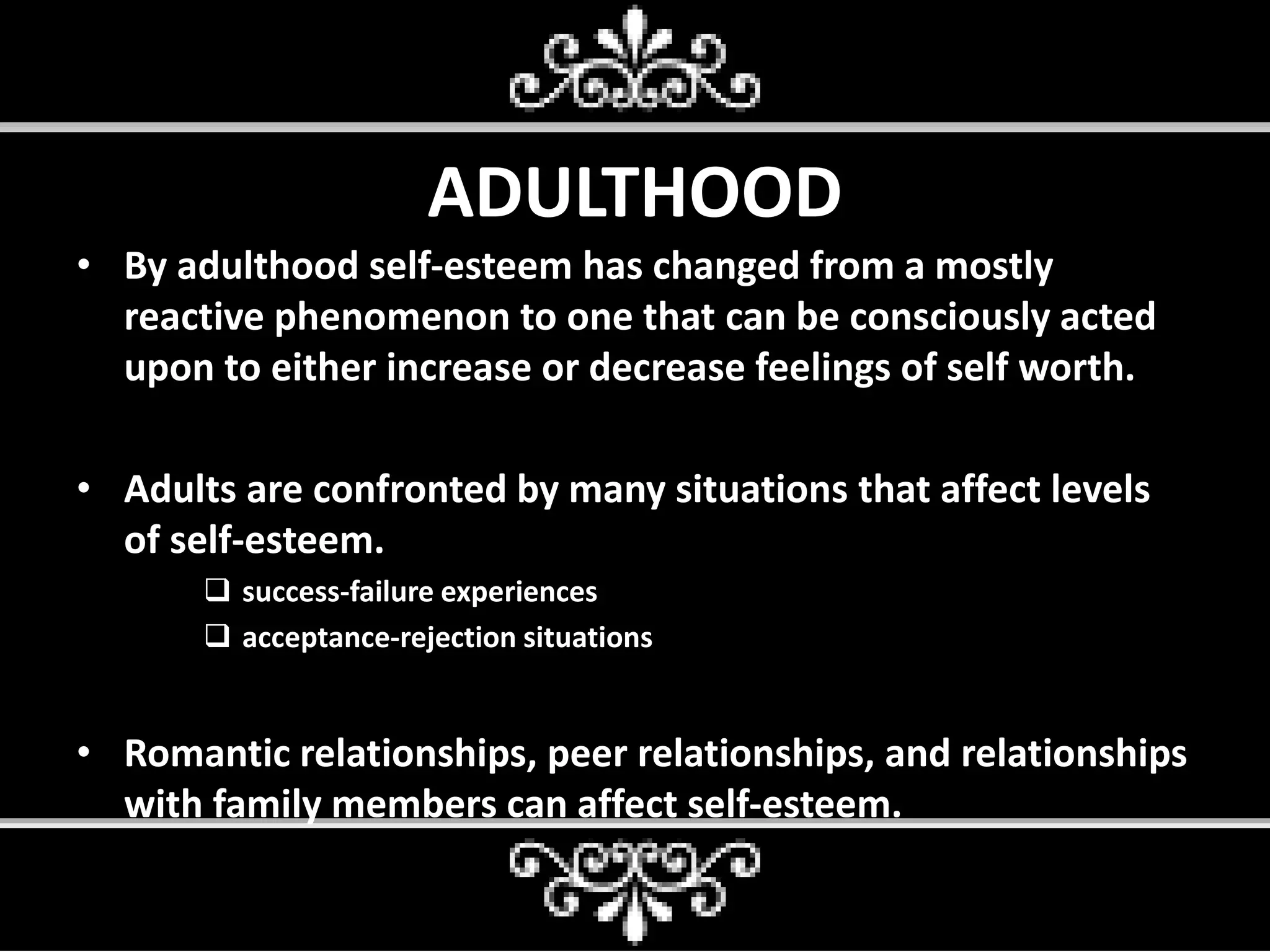 ADULTHOOD
• By adulthood self-esteem has changed from a mostly
reactive phenomenon to one that can be consciously acted
upon to either increase or decrease feelings of self worth.
• Adults are confronted by many situations that affect levels
of self-esteem.
 success-failure experiences
 acceptance-rejection situations
• Romantic relationships, peer relationships, and relationships
with family members can affect self-esteem.
 