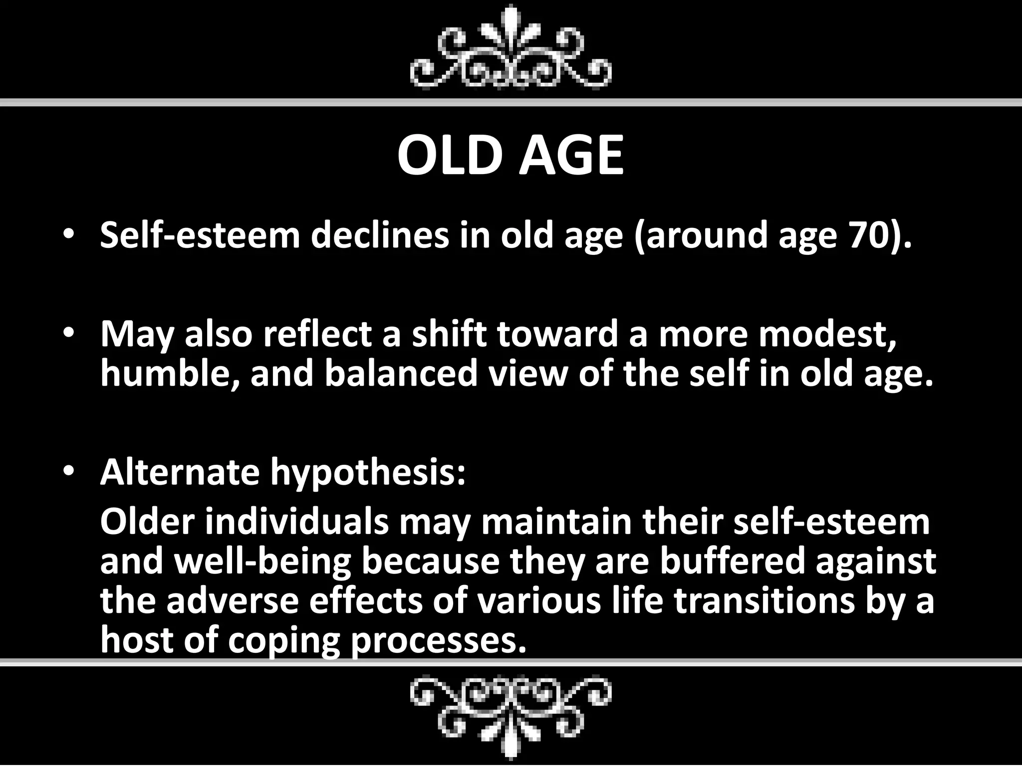 OLD AGE
• Self-esteem declines in old age (around age 70).
• May also reflect a shift toward a more modest,
humble, and balanced view of the self in old age.
• Alternate hypothesis:
Older individuals may maintain their self-esteem
and well-being because they are buffered against
the adverse effects of various life transitions by a
host of coping processes.
 