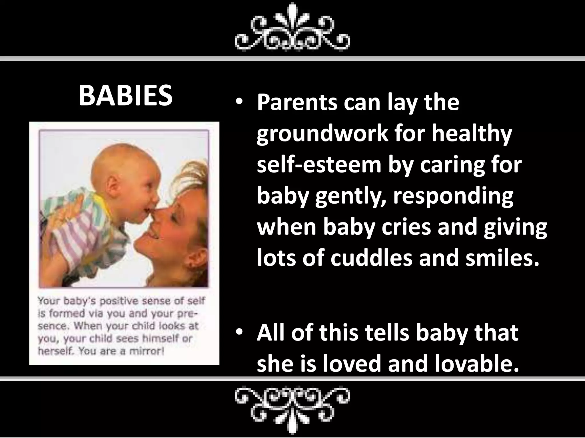 BABIES • Parents can lay the
groundwork for healthy
self-esteem by caring for
baby gently, responding
when baby cries and giving
lots of cuddles and smiles.
• All of this tells baby that
she is loved and lovable.
 