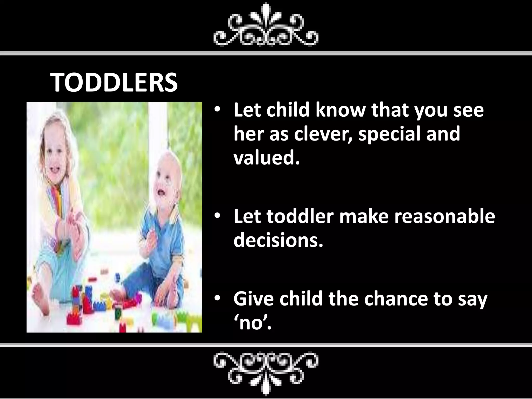 TODDLERS
• Let child know that you see
her as clever, special and
valued.
• Let toddler make reasonable
decisions.
• Give child the chance to say
‘no’.
 