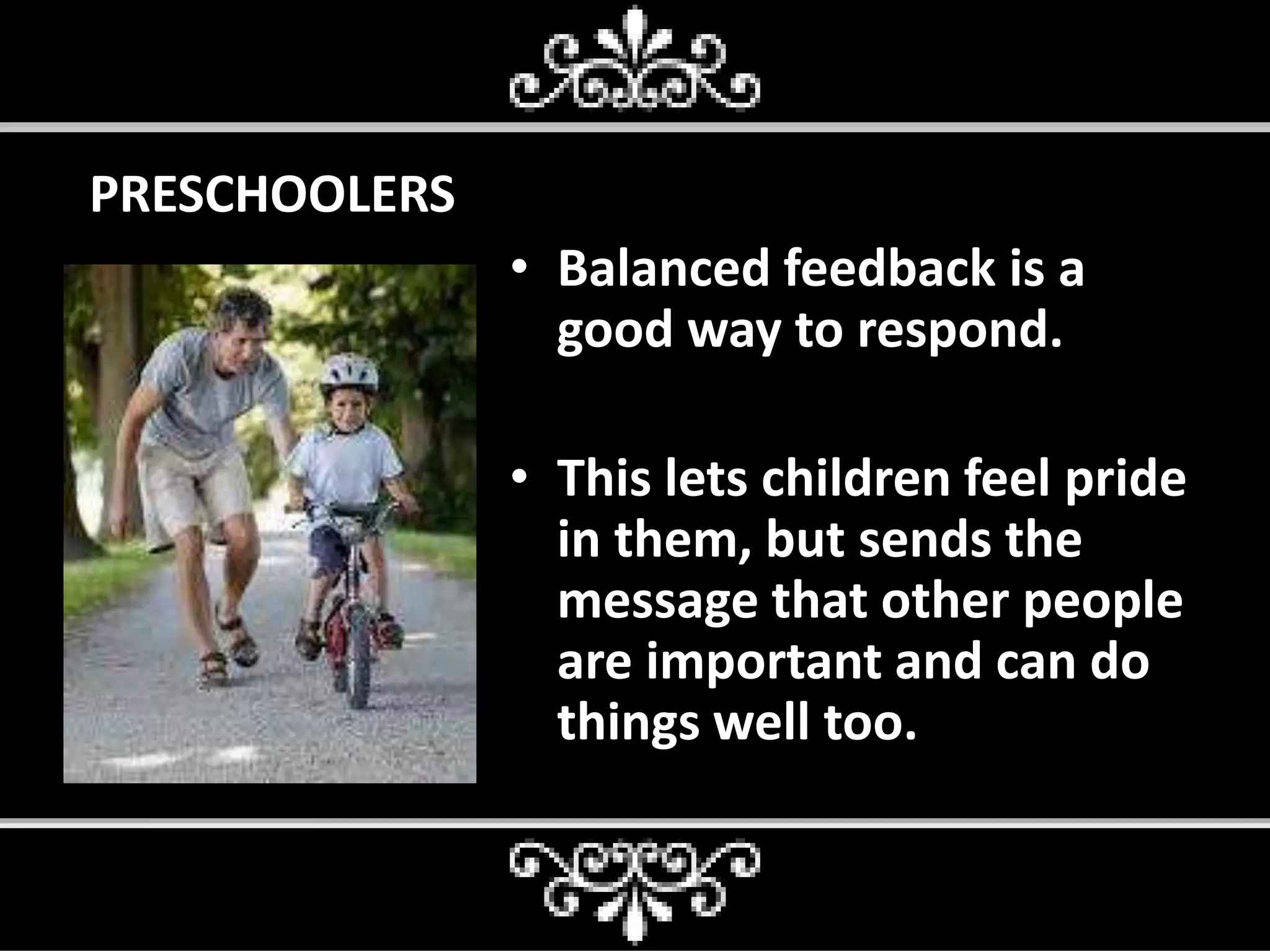 PRESCHOOLERS
• Balanced feedback is a
good way to respond.
• This lets children feel pride
in them, but sends the
message that other people
are important and can do
things well too.
 