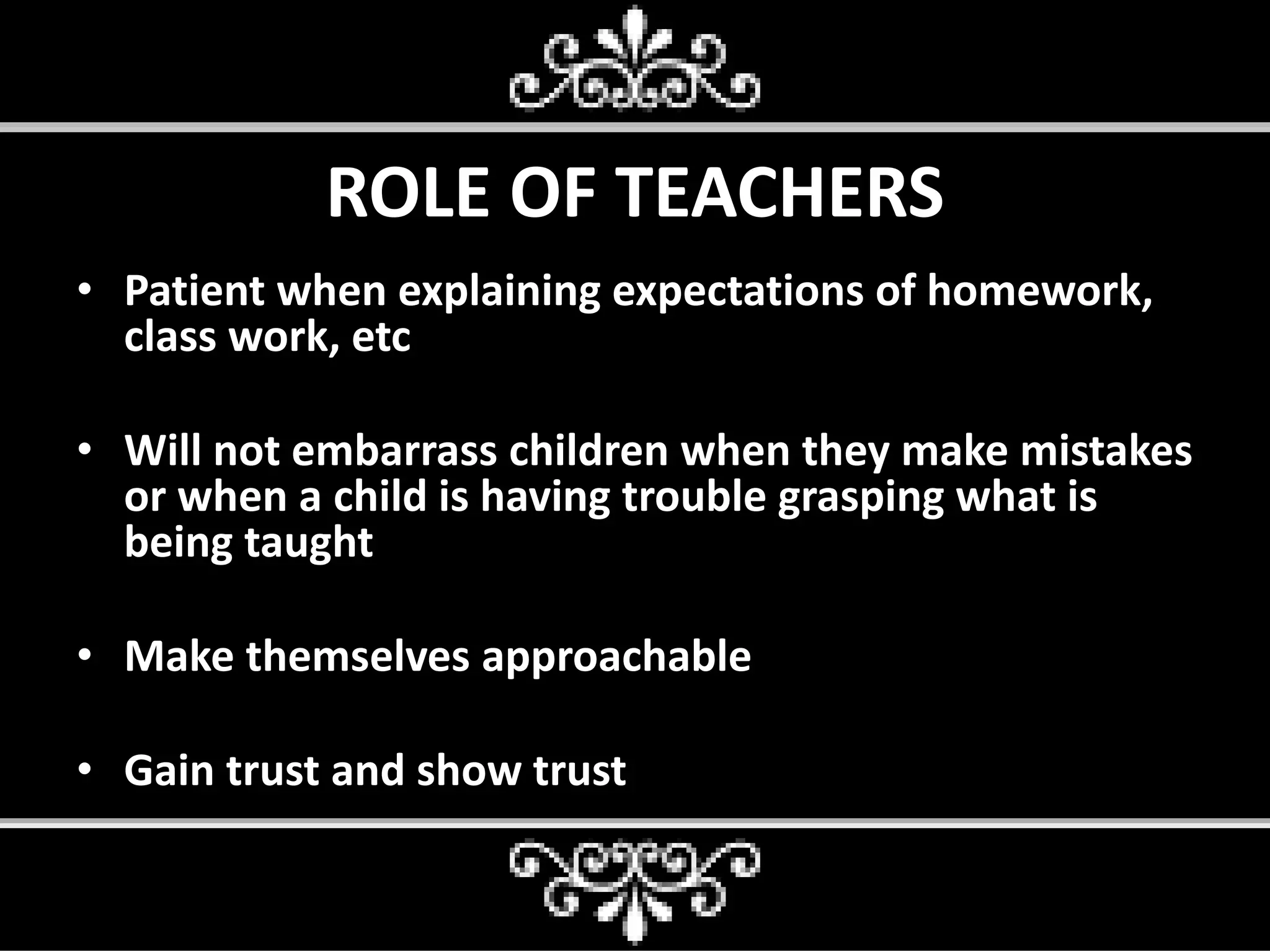 ROLE OF TEACHERS
• Patient when explaining expectations of homework,
class work, etc
• Will not embarrass children when they make mistakes
or when a child is having trouble grasping what is
being taught
• Make themselves approachable
• Gain trust and show trust
 