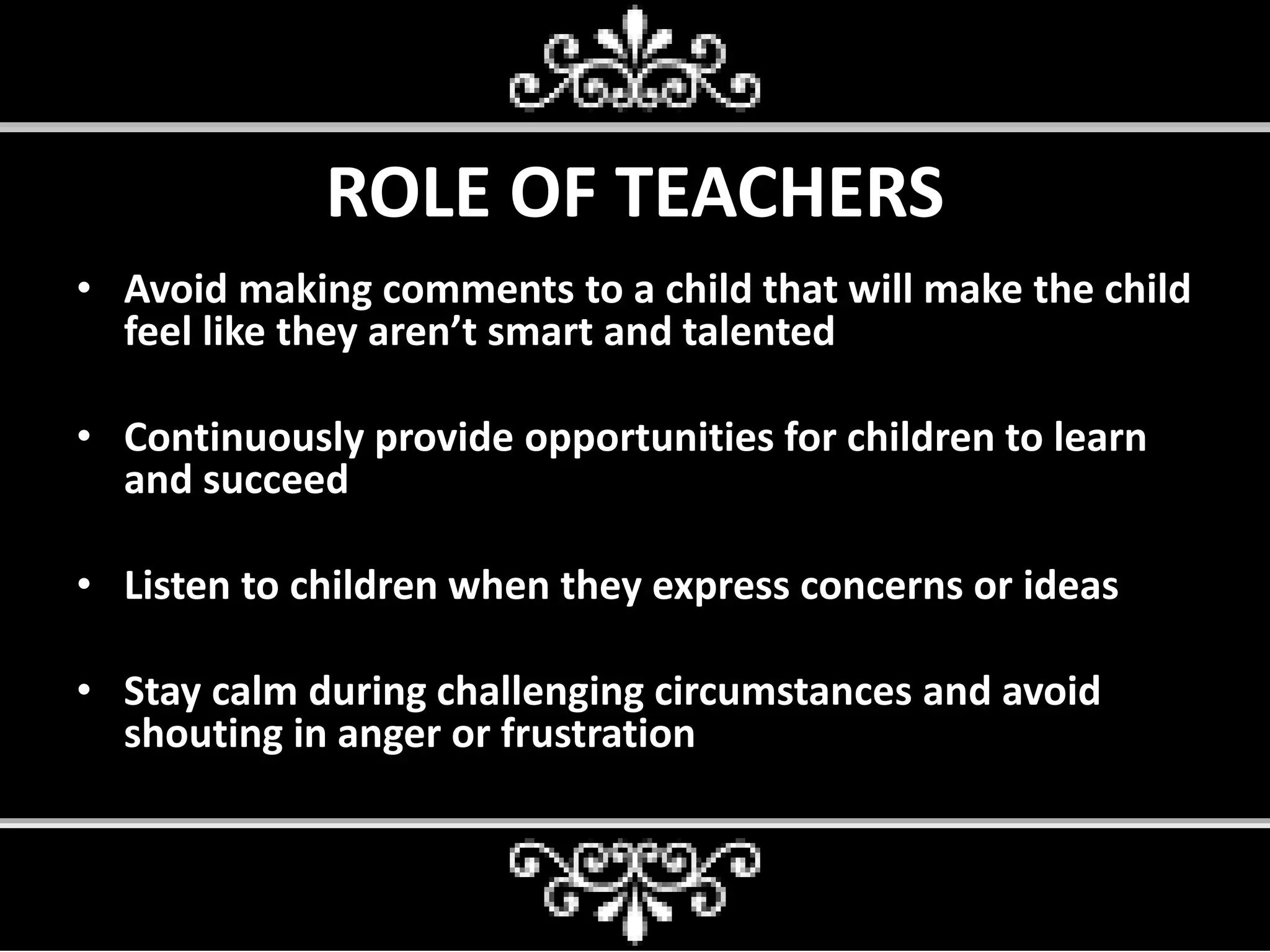 ROLE OF TEACHERS
• Avoid making comments to a child that will make the child
feel like they aren’t smart and talented
• Continuously provide opportunities for children to learn
and succeed
• Listen to children when they express concerns or ideas
• Stay calm during challenging circumstances and avoid
shouting in anger or frustration
 
