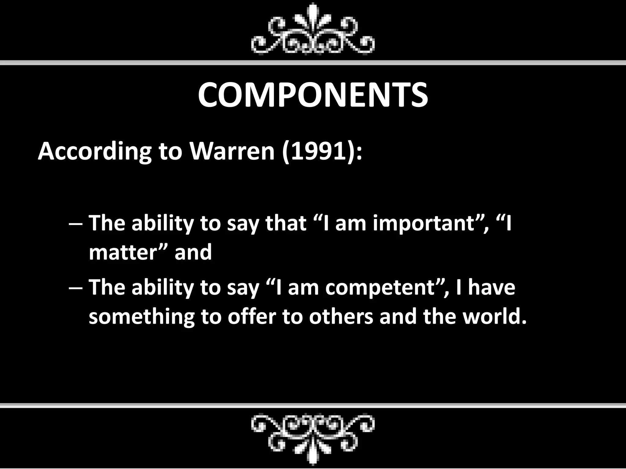 COMPONENTS
According to Warren (1991):
– The ability to say that “I am important”, “I
matter” and
– The ability to say “I am competent”, I have
something to offer to others and the world.
 