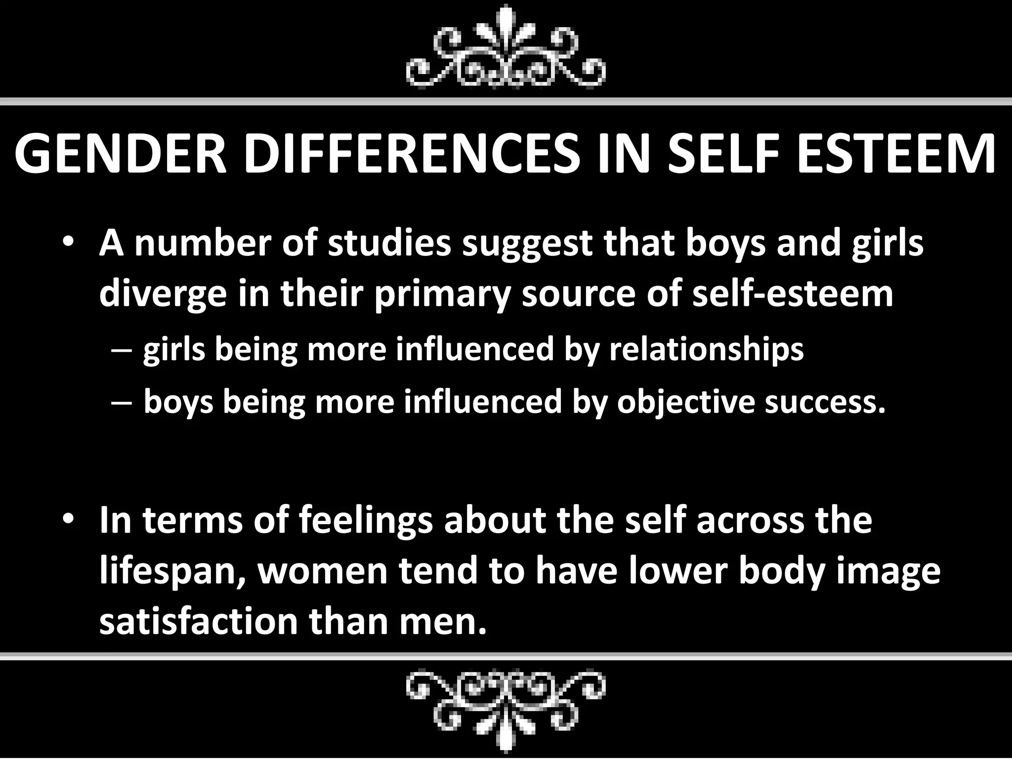 GENDER DIFFERENCES IN SELF ESTEEM
• A number of studies suggest that boys and girls
diverge in their primary source of self-esteem
– girls being more influenced by relationships
– boys being more influenced by objective success.
• In terms of feelings about the self across the
lifespan, women tend to have lower body image
satisfaction than men.
 