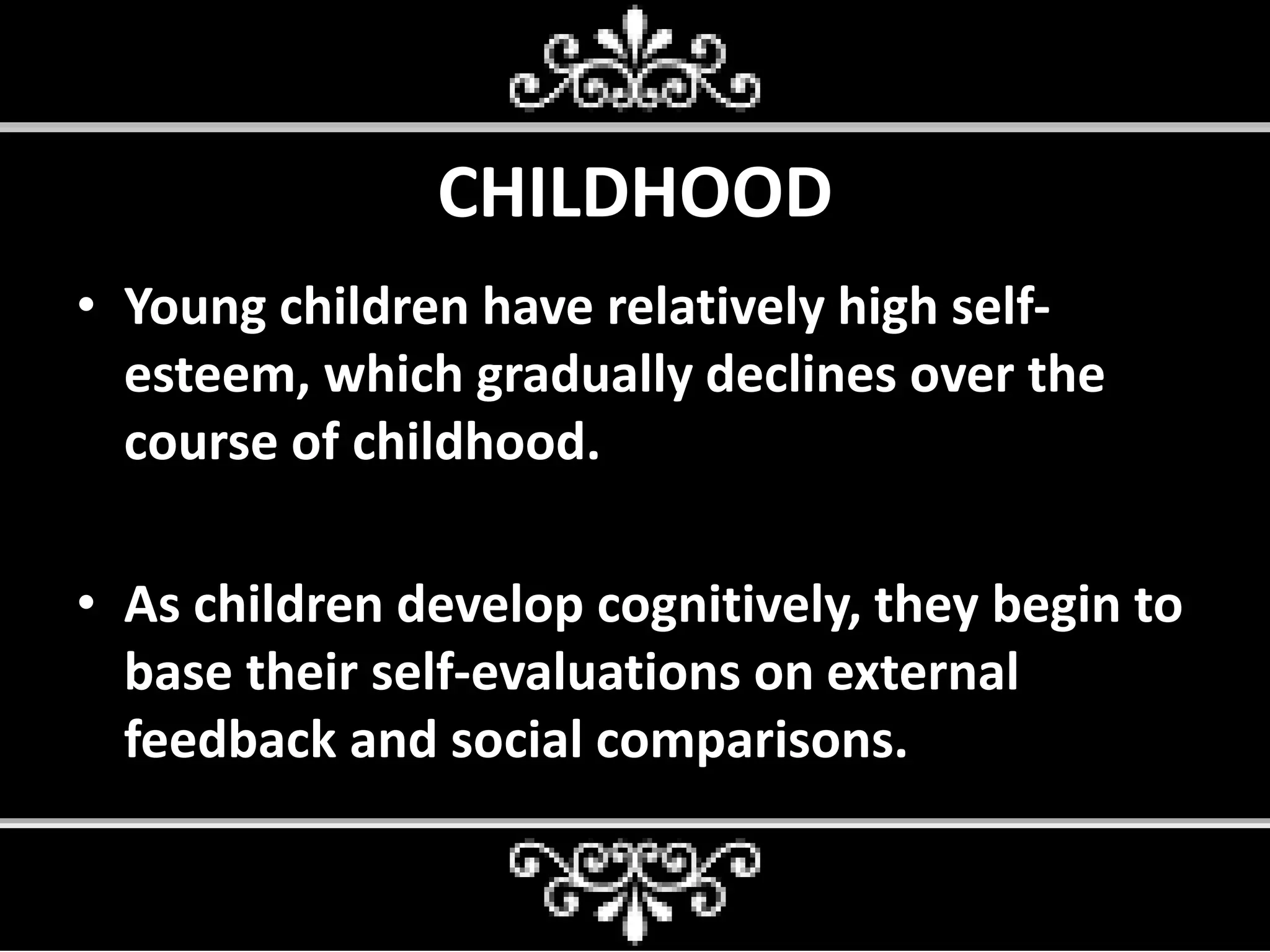 CHILDHOOD
• Young children have relatively high self-
esteem, which gradually declines over the
course of childhood.
• As children develop cognitively, they begin to
base their self-evaluations on external
feedback and social comparisons.
 