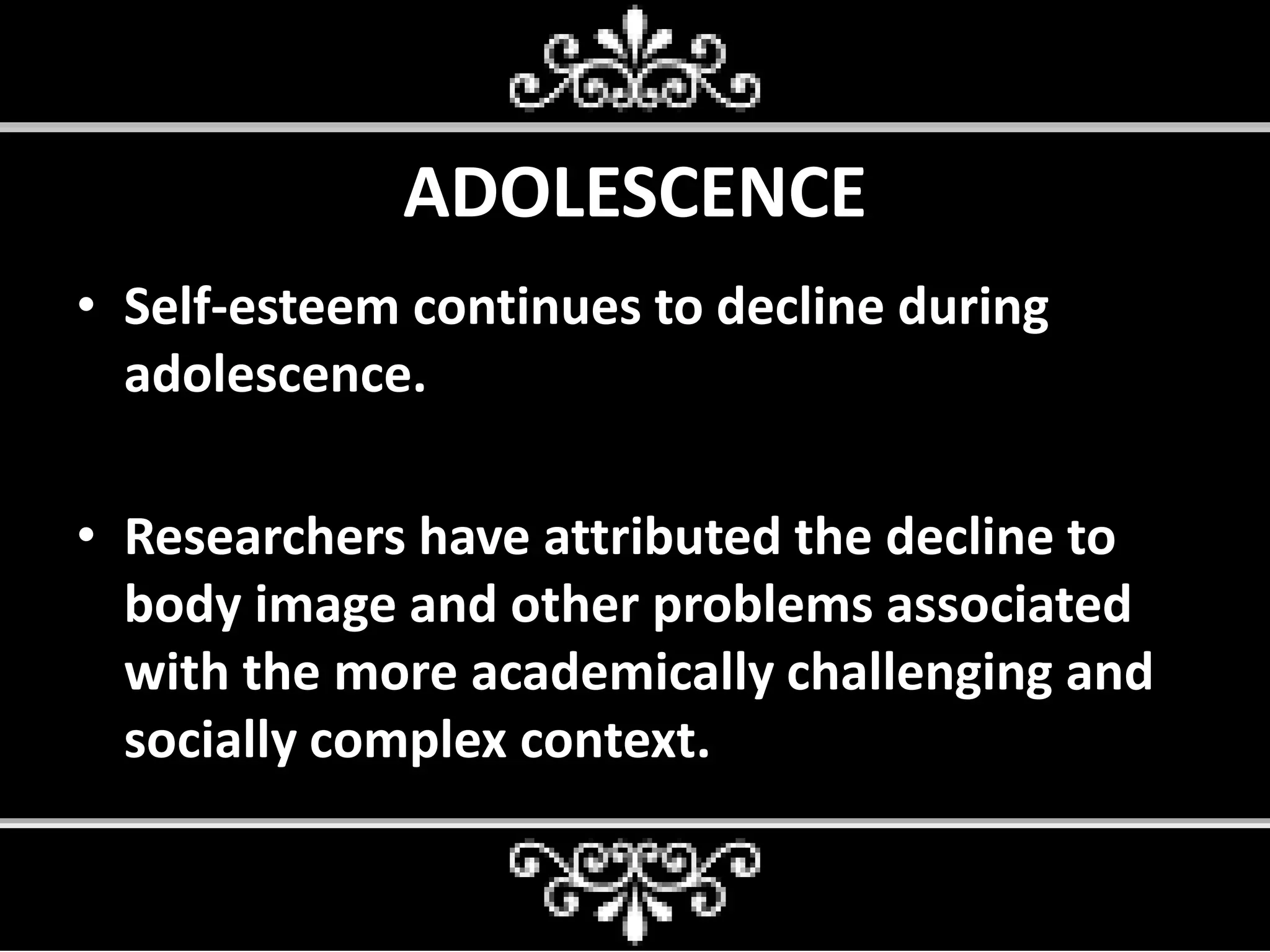 ADOLESCENCE
• Self-esteem continues to decline during
adolescence.
• Researchers have attributed the decline to
body image and other problems associated
with the more academically challenging and
socially complex context.
 