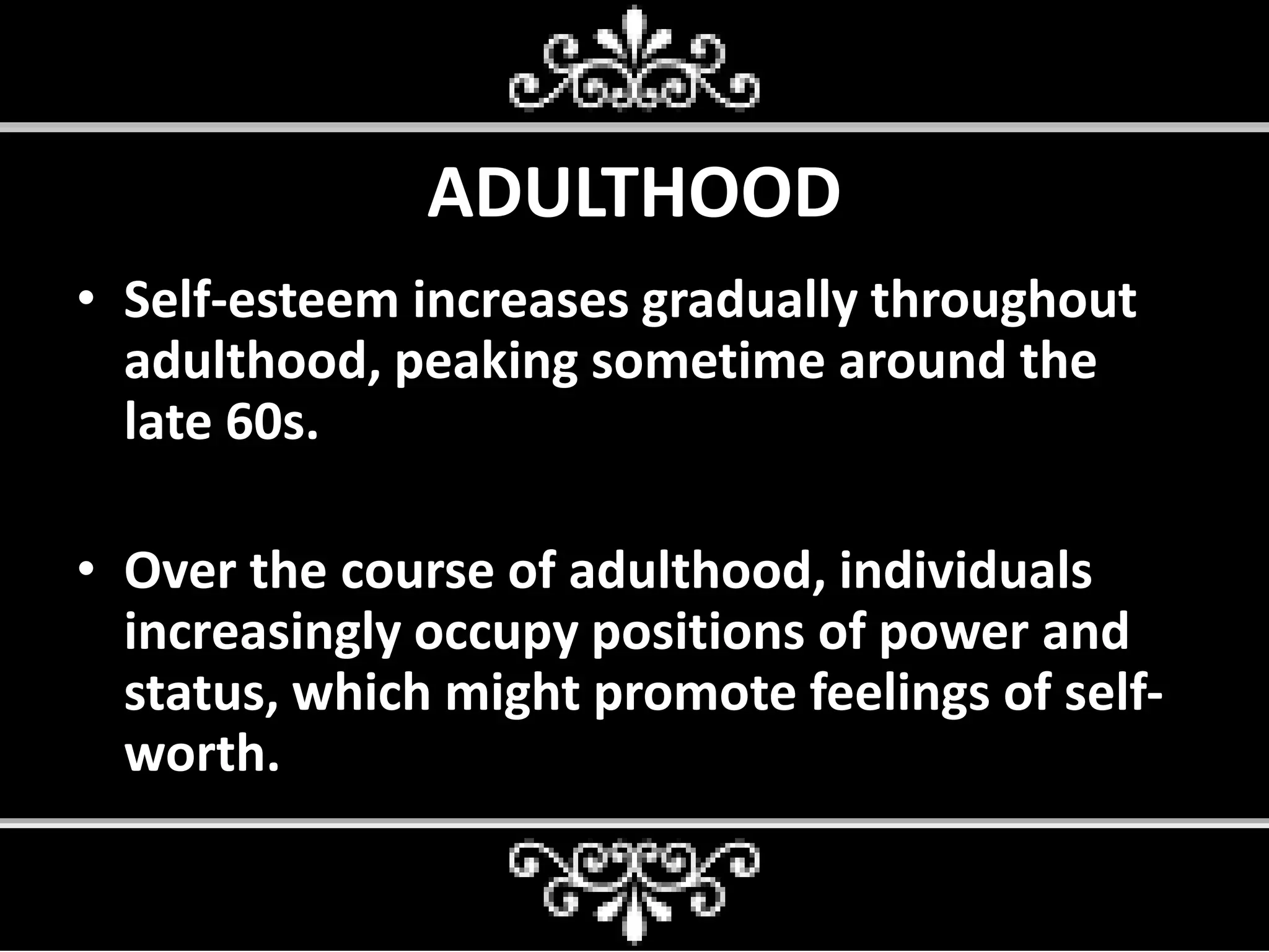 ADULTHOOD
• Self-esteem increases gradually throughout
adulthood, peaking sometime around the
late 60s.
• Over the course of adulthood, individuals
increasingly occupy positions of power and
status, which might promote feelings of self-
worth.
 