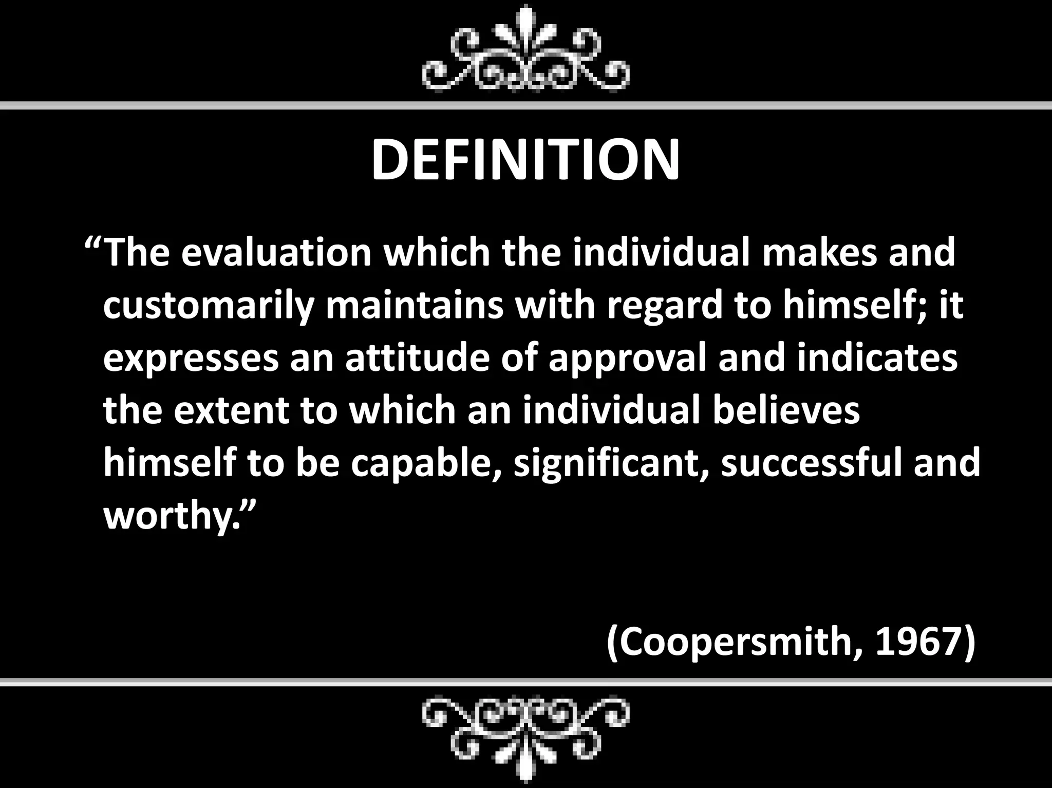 DEFINITION
“The evaluation which the individual makes and
customarily maintains with regard to himself; it
expresses an attitude of approval and indicates
the extent to which an individual believes
himself to be capable, significant, successful and
worthy.”
(Coopersmith, 1967)
 