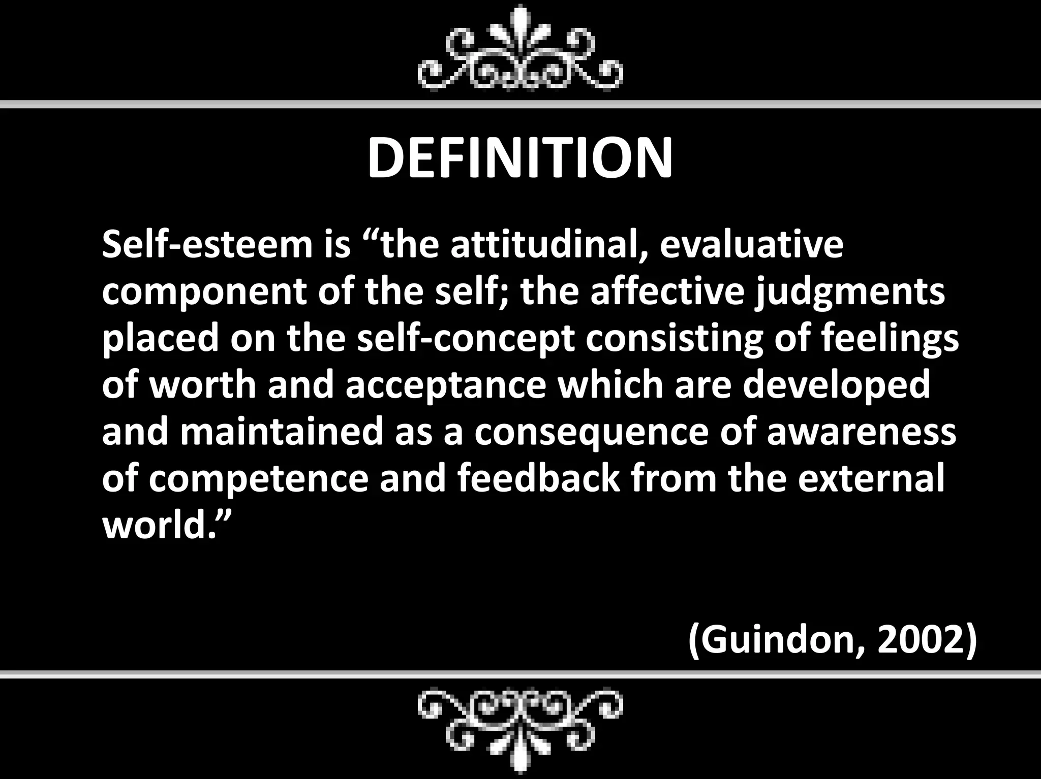 DEFINITION
Self-esteem is “the attitudinal, evaluative
component of the self; the affective judgments
placed on the self-concept consisting of feelings
of worth and acceptance which are developed
and maintained as a consequence of awareness
of competence and feedback from the external
world.”
(Guindon, 2002)
 