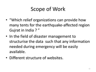 Scope of Work
• “Which relief organizations can provide how
many tents for the earthquake-affected region
Gujrat in India ? ”
• In the field of disaster management to
structurise the data such that any information
needed during emergency will be easily
available.
• Different structure of websites.
12
 