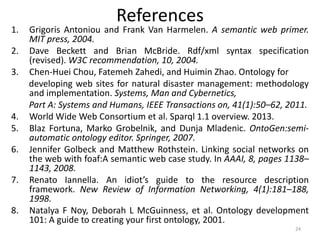 References
1. Grigoris Antoniou and Frank Van Harmelen. A semantic web primer.
MIT press, 2004.
2. Dave Beckett and Brian McBride. Rdf/xml syntax specification
(revised). W3C recommendation, 10, 2004.
3. Chen-Huei Chou, Fatemeh Zahedi, and Huimin Zhao. Ontology for
developing web sites for natural disaster management: methodology
and implementation. Systems, Man and Cybernetics,
Part A: Systems and Humans, IEEE Transactions on, 41(1):50–62, 2011.
4. World Wide Web Consortium et al. Sparql 1.1 overview. 2013.
5. Blaz Fortuna, Marko Grobelnik, and Dunja Mladenic. OntoGen:semi-
automatic ontology editor. Springer, 2007.
6. Jennifer Golbeck and Matthew Rothstein. Linking social networks on
the web with foaf:A semantic web case study. In AAAI, 8, pages 1138–
1143, 2008.
7. Renato Iannella. An idiot’s guide to the resource description
framework. New Review of Information Networking, 4(1):181–188,
1998.
8. Natalya F Noy, Deborah L McGuinness, et al. Ontology development
101: A guide to creating your first ontology, 2001.
24
 