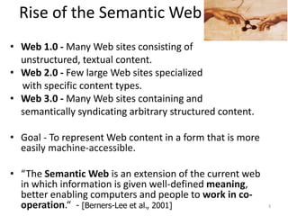 Rise of the Semantic Web
• Web 1.0 - Many Web sites consisting of
unstructured, textual content.
• Web 2.0 - Few large Web sites specialized
with specific content types.
• Web 3.0 - Many Web sites containing and
semantically syndicating arbitrary structured content.
• Goal - To represent Web content in a form that is more
easily machine-accessible.
• “The Semantic Web is an extension of the current web
in which information is given well-defined meaning,
better enabling computers and people to work in co-
operation.“ - [Berners-Lee et al., 2001] 3
 