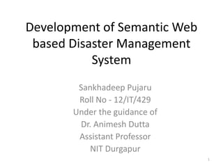 Development of Semantic Web
based Disaster Management
System
Sankhadeep Pujaru
Roll No - 12/IT/429
Under the guidance of
Dr. Animesh Dutta
Assistant Professor
NIT Durgapur
1
 