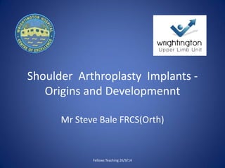 Shoulder Arthroplasty Implants -
Origins and Developmennt
Mr Steve Bale FRCS(Orth)
Fellows Teaching 26/9/14
 