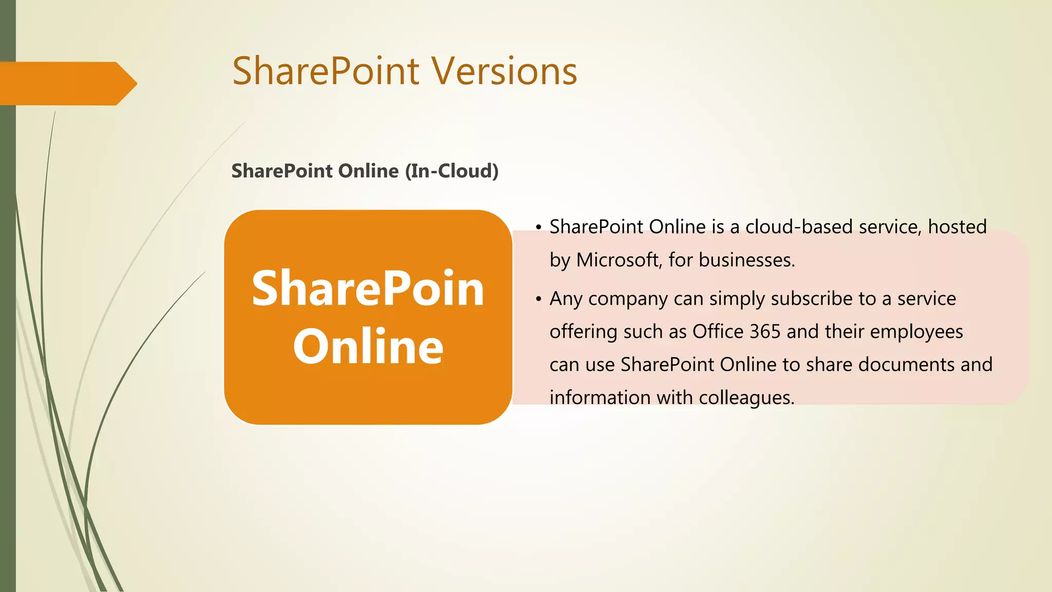 SharePoint Versions
SharePoint Online (In-Cloud)
• SharePoint Online is a cloud-based service, hosted
by Microsoft, for businesses.
• Any company can simply subscribe to a service
offering such as Office 365 and their employees
can use SharePoint Online to share documents and
information with colleagues.
SharePoin
Online
 