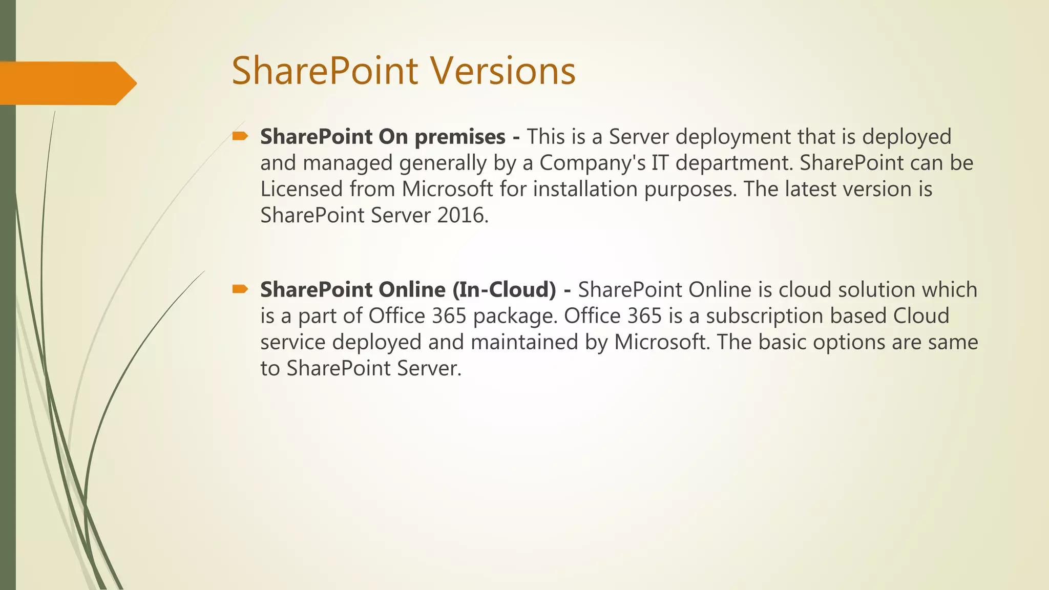 SharePoint Versions
 SharePoint On premises - This is a Server deployment that is deployed
and managed generally by a Company's IT department. SharePoint can be
Licensed from Microsoft for installation purposes. The latest version is
SharePoint Server 2016.
 SharePoint Online (In-Cloud) - SharePoint Online is cloud solution which
is a part of Office 365 package. Office 365 is a subscription based Cloud
service deployed and maintained by Microsoft. The basic options are same
to SharePoint Server.
 