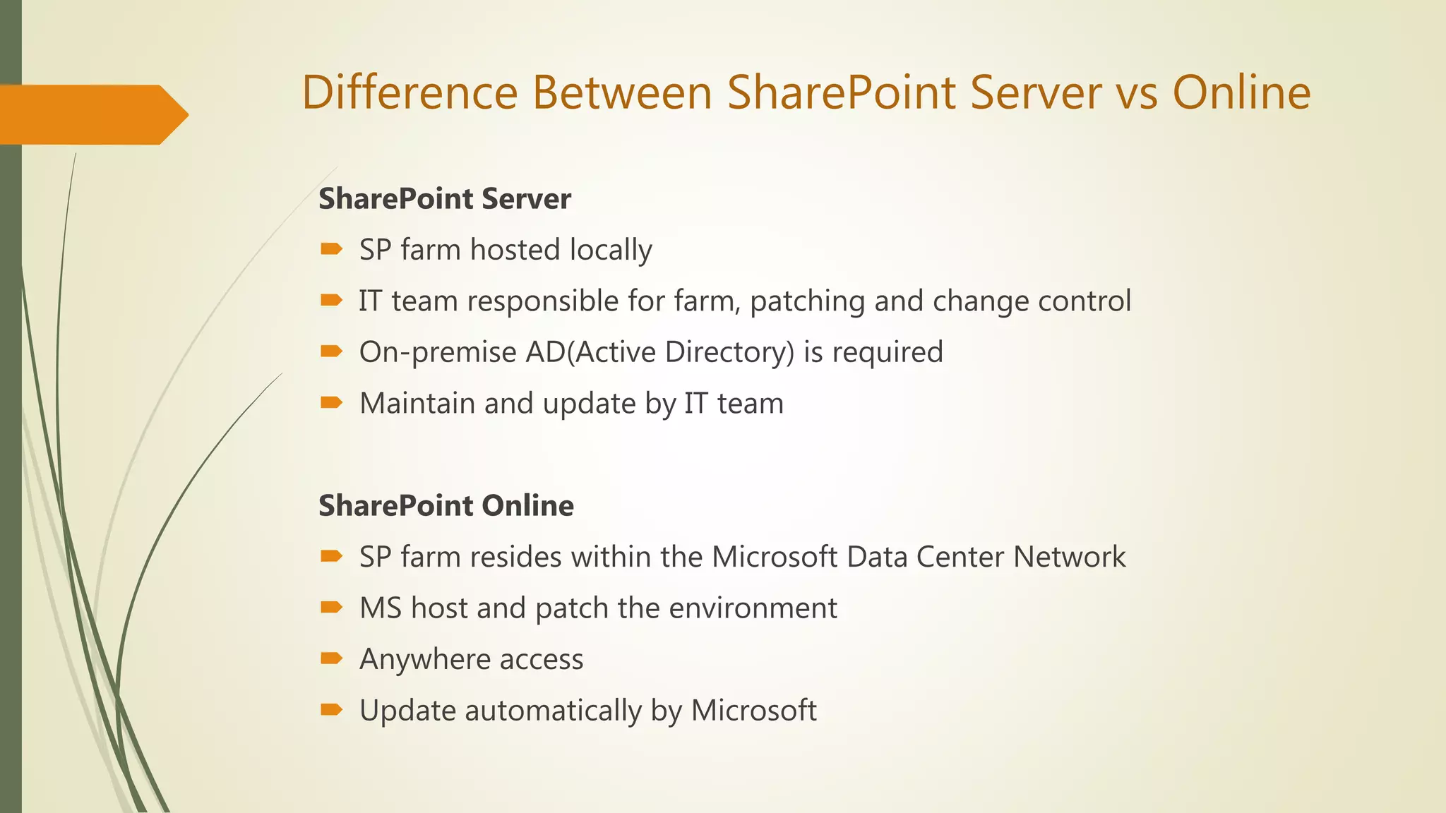 Difference Between SharePoint Server vs Online
SharePoint Server
 SP farm hosted locally
 IT team responsible for farm, patching and change control
 On-premise AD(Active Directory) is required
 Maintain and update by IT team
SharePoint Online
 SP farm resides within the Microsoft Data Center Network
 MS host and patch the environment
 Anywhere access
 Update automatically by Microsoft
 