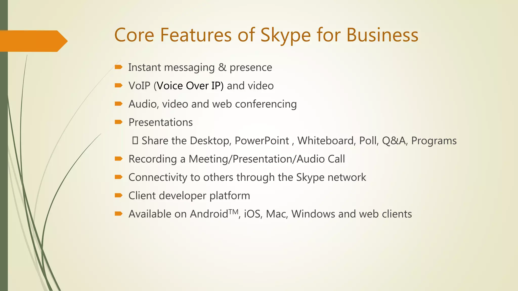 Core Features of Skype for Business
 Instant messaging & presence
 VoIP (Voice Over IP) and video
 Audio, video and web conferencing
 Presentations
Share the Desktop, PowerPoint , Whiteboard, Poll, Q&A, Programs
 Recording a Meeting/Presentation/Audio Call
 Connectivity to others through the Skype network
 Client developer platform
 Available on AndroidTM, iOS, Mac, Windows and web clients
 