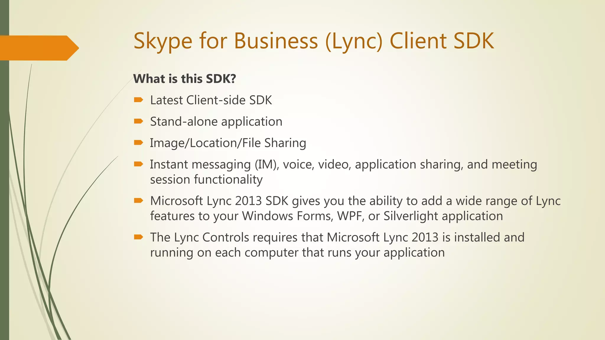 Skype for Business (Lync) Client SDK
What is this SDK?
 Latest Client-side SDK
 Stand-alone application
 Image/Location/File Sharing
 Instant messaging (IM), voice, video, application sharing, and meeting
session functionality
 Microsoft Lync 2013 SDK gives you the ability to add a wide range of Lync
features to your Windows Forms, WPF, or Silverlight application
 The Lync Controls requires that Microsoft Lync 2013 is installed and
running on each computer that runs your application
 