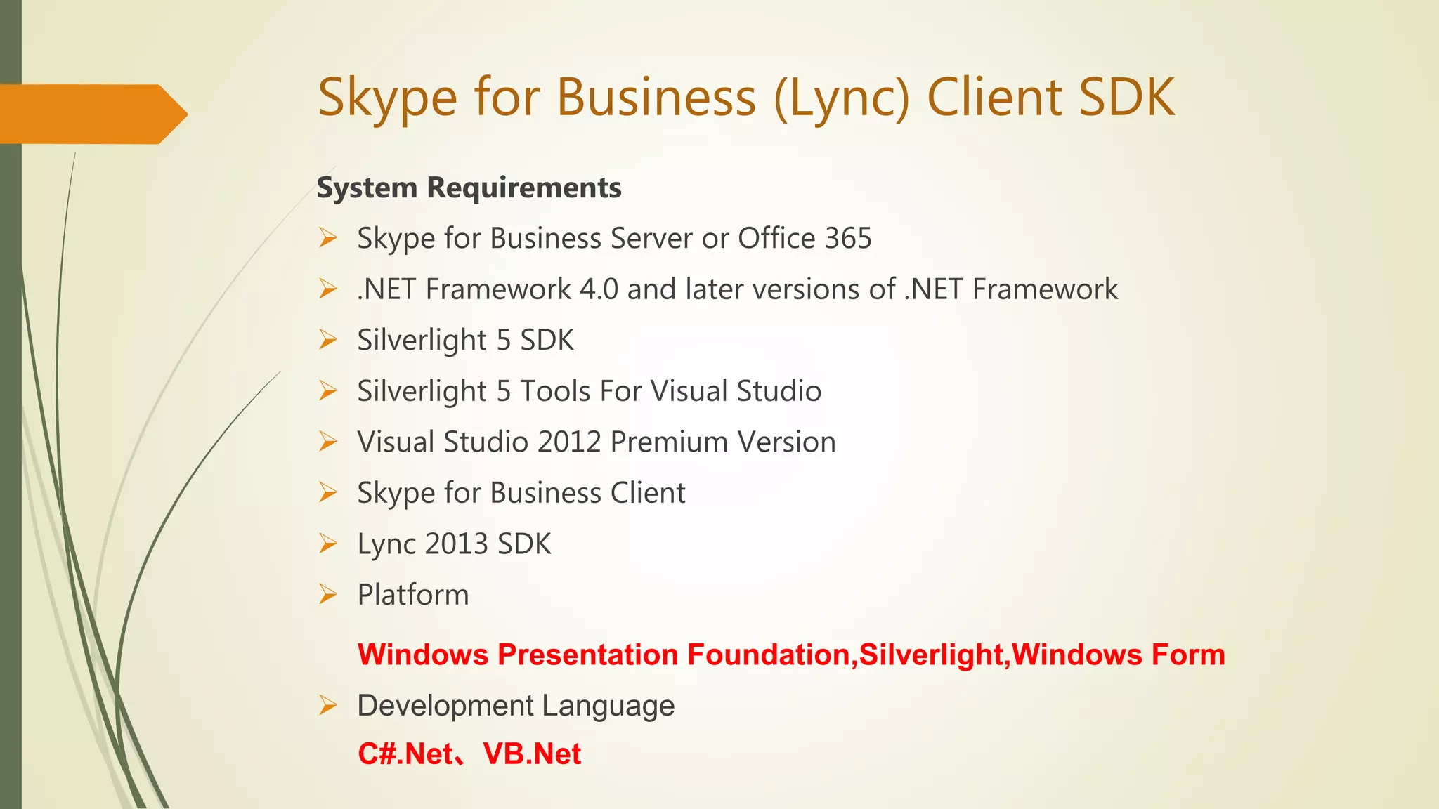 Skype for Business (Lync) Client SDK
System Requirements
 Skype for Business Server or Office 365
 .NET Framework 4.0 and later versions of .NET Framework
 Silverlight 5 SDK
 Silverlight 5 Tools For Visual Studio
 Visual Studio 2012 Premium Version
 Skype for Business Client
 Lync 2013 SDK
 Platform
Windows Presentation Foundation,Silverlight,Windows Form
 Development Language
C#.Net、VB.Net
 