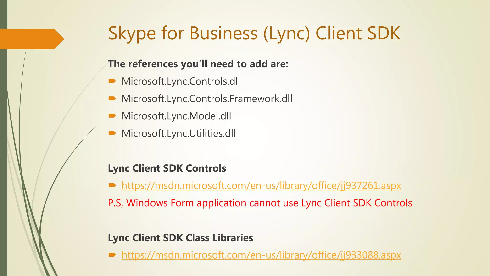 Skype for Business (Lync) Client SDK
The references you’ll need to add are:
 Microsoft.Lync.Controls.dll
 Microsoft.Lync.Controls.Framework.dll
 Microsoft.Lync.Model.dll
 Microsoft.Lync.Utilities.dll
Lync Client SDK Controls
 https://msdn.microsoft.com/en-us/library/office/jj937261.aspx
P.S, Windows Form application cannot use Lync Client SDK Controls
Lync Client SDK Class Libraries
 https://msdn.microsoft.com/en-us/library/office/jj933088.aspx
 