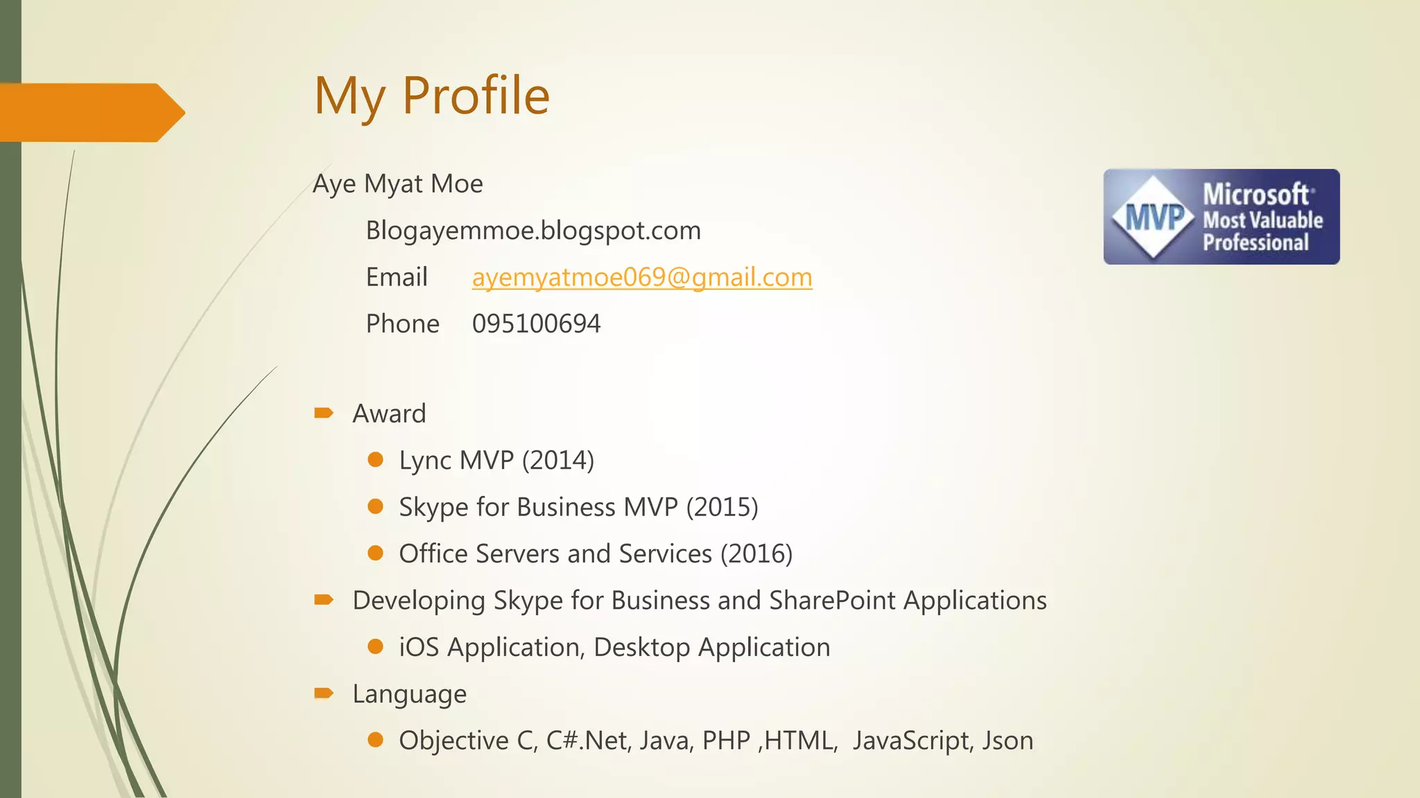 My Profile
Aye Myat Moe
Blogayemmoe.blogspot.com
Email ayemyatmoe069@gmail.com
Phone 095100694
 Award
 Lync MVP (2014)
 Skype for Business MVP (2015)
 Office Servers and Services (2016)
 Developing Skype for Business and SharePoint Applications
 iOS Application, Desktop Application
 Language
 Objective C, C#.Net, Java, PHP ,HTML, JavaScript, Json
 