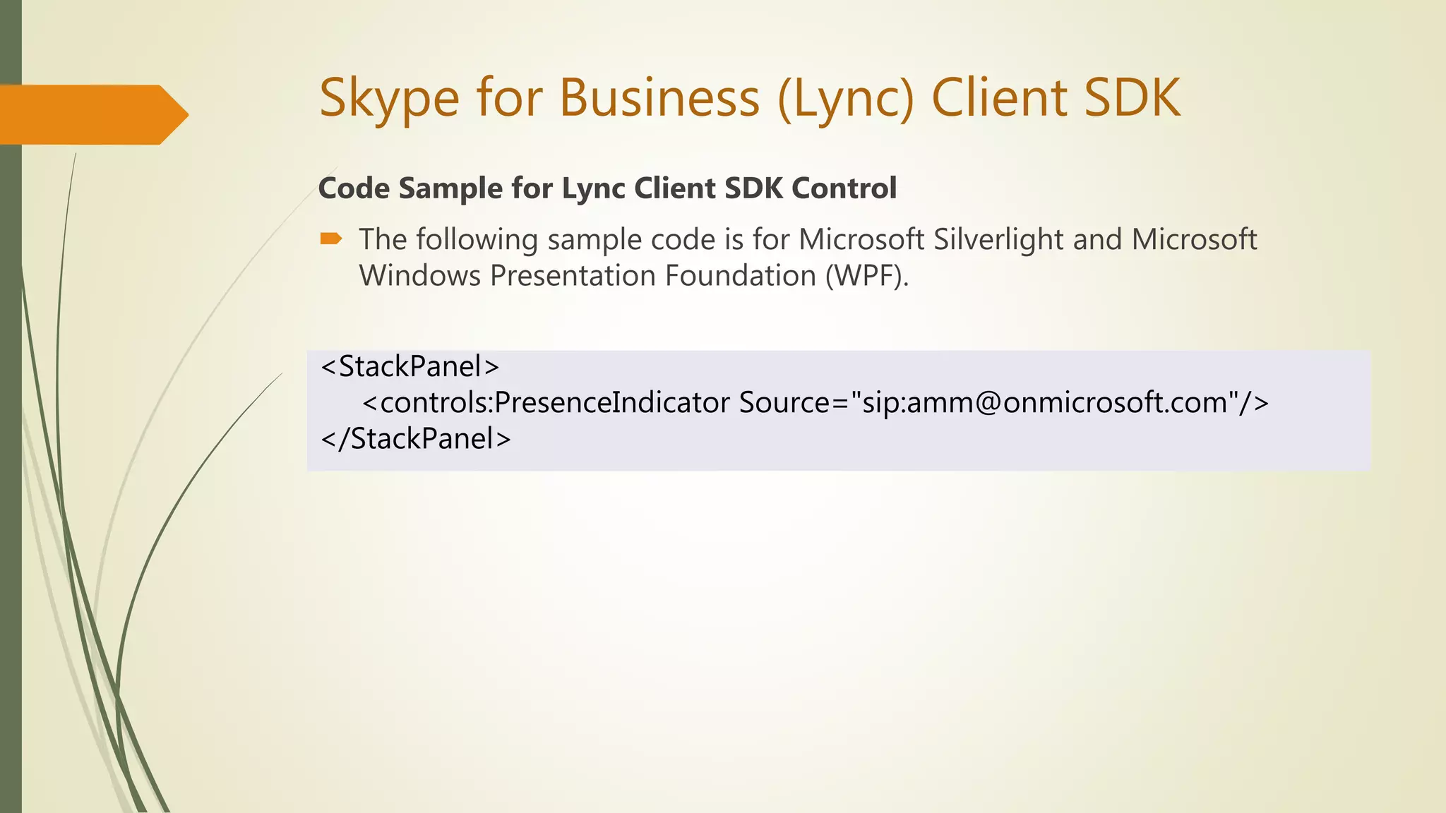 Skype for Business (Lync) Client SDK
Code Sample for Lync Client SDK Control
 The following sample code is for Microsoft Silverlight and Microsoft
Windows Presentation Foundation (WPF).
<StackPanel>
<controls:PresenceIndicator Source="sip:amm@onmicrosoft.com"/>
</StackPanel>
 