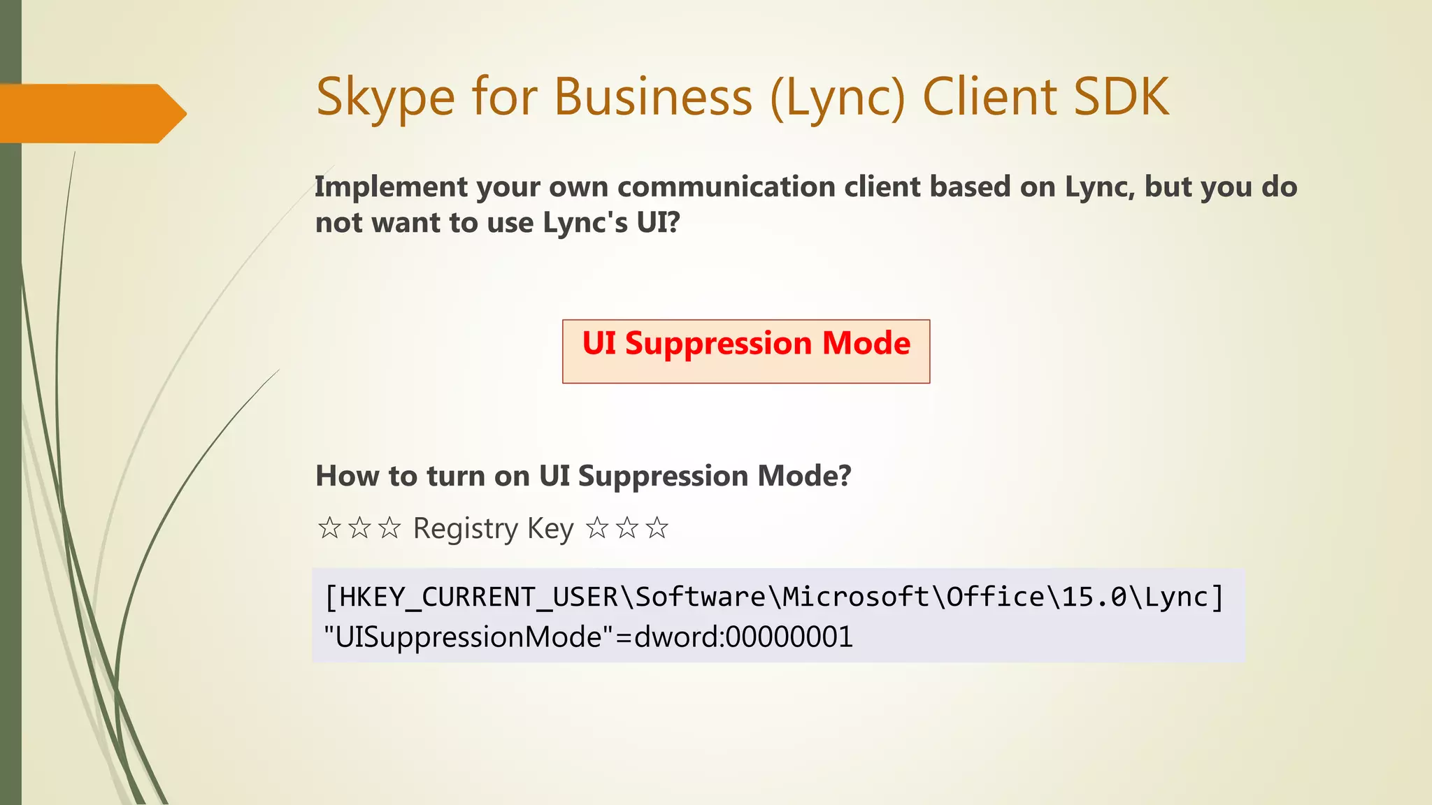 Skype for Business (Lync) Client SDK
Implement your own communication client based on Lync, but you do
not want to use Lync's UI?
How to turn on UI Suppression Mode?
☆☆☆ Registry Key ☆☆☆
UI Suppression Mode
[HKEY_CURRENT_USERSoftwareMicrosoftOffice15.0Lync]
"UISuppressionMode"=dword:00000001
 